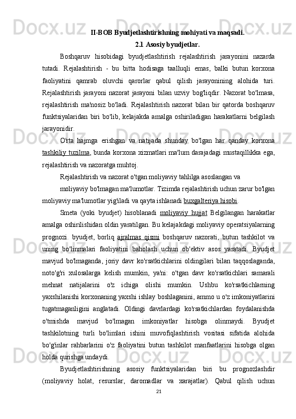 II-BOB Byudjetlashtirishning mohiyati va maqsadi.
2.1 Asosiy byudjetlar.
Boshqaruv   hisobidagi   byudjetlashtirish   rejalashtirish   jarayonini   nazarda
tutadi.   Rejalashtirish   -   bu   bitta   hodisaga   taalluqli   emas,   balki   butun   korxona
faoliyatini   qamrab   oluvchi   qarorlar   qabul   qilish   jarayonining   alohida   turi.
Rejalashtirish   jarayoni   nazorat   jarayoni   bilan   uzviy   bog'liqdir.   Nazorat   bo'lmasa,
rejalashtirish   ma'nosiz   bo'ladi.   Rejalashtirish   nazorat   bilan   bir   qatorda   boshqaruv
funktsiyalaridan   biri   bo'lib,   kelajakda   amalga   oshiriladigan   harakatlarni   belgilash
jarayonidir.
O'rta   hajmga   erishgan   va   natijada   shunday   bo'lgan   har   qanday   korxona
tashkiliy tuzilma , bunda korxona xizmatlari ma'lum  darajadagi mustaqillikka ega,
rejalashtirish va nazoratga muhtoj.
Rejalashtirish va nazorat o'tgan moliyaviy tahlilga asoslangan va
moliyaviy bo'lmagan ma'lumotlar. Tizimda rejalashtirish uchun zarur bo'lgan
moliyaviy ma'lumotlar yig'iladi va qayta ishlanadi  buxgalteriya hisobi .
Smeta   (yoki   byudjet)   hisoblanadi   moliyaviy   hujjat   Belgilangan   harakatlar
amalga oshirilishidan oldin yaratilgan. Bu kelajakdagi moliyaviy operatsiyalarning
prognozi.   byudjet,   borliq   ajralmas   qismi   boshqaruv   nazorati,   butun   tashkilot   va
uning   bo'linmalari   faoliyatini   baholash   uchun   ob'ektiv   asos   yaratadi.   Byudjet
mavjud   bo'lmaganda,   joriy   davr   ko'rsatkichlarini   oldingilari   bilan   taqqoslaganda,
noto'g'ri   xulosalarga   kelish   mumkin,   ya'ni:   o'tgan   davr   ko'rsatkichlari   samarali
mehnat   natijalarini   o'z   ichiga   olishi   mumkin.   Ushbu   ko'rsatkichlarning
yaxshilanishi korxonaning yaxshi ishlay boshlaganini, ammo u o'z imkoniyatlarini
tugatmaganligini   anglatadi.   Oldingi   davrlardagi   ko'rsatkichlardan   foydalanishda
o'tmishda   mavjud   bo'lmagan   imkoniyatlar   hisobga   olinmaydi.   Byudjet
tashkilotning   turli   bo'limlari   ishini   muvofiqlashtirish   vositasi   sifatida   alohida
bo'g'inlar   rahbarlarini   o'z   faoliyatini   butun   tashkilot   manfaatlarini   hisobga   olgan
holda qurishga undaydi.
Byudjetlashtirishning   asosiy   funktsiyalaridan   biri   bu   prognozlashdir
(moliyaviy   holat,   resurslar,   daromadlar   va   xarajatlar).   Qabul   qilish   uchun
21