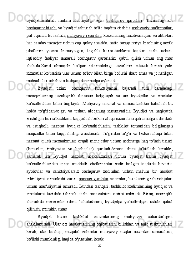 byudjetlashtirish   muhim   ahamiyatga   ega.   boshqaruv   qarorlari .   Tizimning   roli
boshqaruv hisobi  va byudjetlashtirish to'liq taqdim etishdir  moliyaviy ma'lumotlar ,
pul oqimini ko'rsatish,  moliyaviy resurslar , korxonaning hisobvaraqlari va aktivlari
har qanday menejer uchun eng qulay shaklda, hatto buxgalteriya hisobining nozik
jihatlarini   yaxshi   bilmaydigan,   tegishli   ko'rsatkichlarni   taqdim   etishi   uchun.
iqtisodiy   faoliyat   samarali   boshqaruv   qarorlarini   qabul   qilish   uchun   eng   mos
shaklda.Xarid   olmoqchi   bo'lgan   iste'molchiga   tovarlarni   etkazib   berish   yoki
xizmatlar ko'rsatish ular uchun to'lov bilan birga bo'lishi shart emas va jo'natilgan
mahsulotlar sotishdan tushgan daromadga aylanadi.
Byudjet   tizimi   boshqaruv   funktsiyasini   bajaradi,   turli   darajadagi
menejerlarning   javobgarlik   doirasini   belgilaydi   va   uni   byudjetlar   va   smetalar
ko'rsatkichlari   bilan   bog'laydi.   Moliyaviy   nazorat   va   samaradorlikni   baholash   bu
holda   to'g'ridan-to'g'ri   va   teskari   aloqaning   xususiyatidir.   Byudjet   va   haqiqatda
erishilgan ko'rsatkichlarni taqqoslash teskari aloqa nazorati orqali amalga oshiriladi
va   istiqbolli   nazorat   byudjet   ko'rsatkichlarini   tashkilot   tomonidan   belgilangan
maqsadlar   bilan   taqqoslashga   asoslanadi.   To'g'ridan-to'g'ri   va   teskari   aloqa   bilan
nazorat   qilish   mexanizmlari   orqali   menejerlar   uchun   mehnatga   haq   to'lash   tizimi
(bonuslar,   imtiyozlar   va   boshqalar)   quriladi.Ammo   shuni   ta'kidlash   kerakki,
samarali   ish   Byudjet   nazorati   mexanizmlari   uchun   byudjet   tizimi   byudjet
ko'rsatkichlaridan   qisqa   muddatli   chetlanishlar   sodir   bo'lgan   taqdirda   bevosita
ayblovlar   va   sanktsiyalarsiz   boshqaruv   xodimlari   uchun   ma'lum   bir   harakat
erkinligini   ta'minlashi   zarur.   maxsus   guruhlar   xodimlar,   bu   ularning   ish   natijalari
uchun mas'uliyatini  oshiradi. Bundan tashqari, tashkilot  xodimlarining byudjet va
smetalarni   tuzishda   ishtirok   etishi   motivatsion   ta'sirni   oshiradi.   Biroq,   noaniqlik
sharoitida   menejerlar   ishini   baholashning   byudjetga   yo'naltirilgan   uslubi   qabul
qilinishi mumkin emas.
Byudjet   tizimi   tashkilot   xodimlarining   moliyaviy   xabardorligini
shakllantiradi. Ular o'z harakatlarining oqibatlarini  bilishlari va aniq tushunishlari
kerak,   ular   boshqa,   muqobil   echimlar   moliyaviy   nuqtai   nazardan   samaraliroq
bo'lishi mumkinligi haqida o'ylashlari kerak.
22