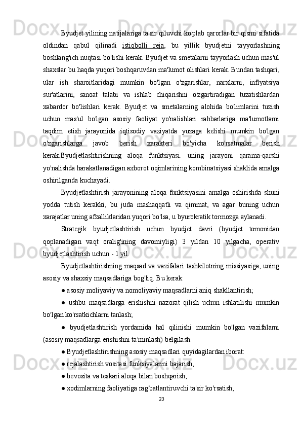 Byudjet yilining natijalariga ta'sir qiluvchi ko'plab qarorlar bir qismi sifatida
oldindan   qabul   qilinadi   istiqbolli   reja ,   bu   yillik   byudjetni   tayyorlashning
boshlang'ich nuqtasi bo'lishi kerak. Byudjet va smetalarni tayyorlash uchun mas'ul
shaxslar bu haqda yuqori boshqaruvdan ma'lumot olishlari kerak. Bundan tashqari,
ular   ish   sharoitlaridagi   mumkin   bo'lgan   o'zgarishlar,   narxlarni,   inflyatsiya
sur'atlarini,   sanoat   talabi   va   ishlab   chiqarishni   o'zgartiradigan   tuzatishlardan
xabardor   bo'lishlari   kerak.   Byudjet   va   smetalarning   alohida   bo'limlarini   tuzish
uchun   mas'ul   bo'lgan   asosiy   faoliyat   yo'nalishlari   rahbarlariga   ma'lumotlarni
taqdim   etish   jarayonida   iqtisodiy   vaziyatda   yuzaga   kelishi   mumkin   bo'lgan
o'zgarishlarga   javob   berish   xarakteri   bo'yicha   ko'rsatmalar   berish
kerak.Byudjetlashtirishning   aloqa   funktsiyasi.   uning   jarayoni   qarama-qarshi
yo'nalishda harakatlanadigan axborot oqimlarining kombinatsiyasi shaklida amalga
oshirilganda kuchayadi.
Byudjetlashtirish   jarayonining   aloqa   funktsiyasini   amalga   oshirishda   shuni
yodda   tutish   kerakki,   bu   juda   mashaqqatli   va   qimmat,   va   agar   buning   uchun
xarajatlar uning afzalliklaridan yuqori bo'lsa, u byurokratik tormozga aylanadi.
Strategik   byudjetlashtirish   uchun   byudjet   davri   (byudjet   tomonidan
qoplanadigan   vaqt   oralig'ining   davomiyligi)   3   yildan   10   yilgacha,   operativ
byudjetlashtirish uchun - 1 yil.
Byudjetlashtirishning maqsad va vazifalari  tashkilotning missiyasiga,  uning
asosiy va shaxsiy maqsadlariga bog'liq. Bu kerak:
● asosiy moliyaviy va nomoliyaviy maqsadlarni aniq shakllantirish;
●   ushbu   maqsadlarga   erishishni   nazorat   qilish   uchun   ishlatilishi   mumkin
bo'lgan ko'rsatkichlarni tanlash;
●   byudjetlashtirish   yordamida   hal   qilinishi   mumkin   bo'lgan   vazifalarni
(asosiy maqsadlarga erishishni ta'minlash) belgilash.
● Byudjetlashtirishning asosiy maqsadlari quyidagilardan iborat:
● rejalashtirish vositasi funksiyalarini bajarish;
● bevosita va teskari aloqa bilan boshqarish;
● xodimlarning faoliyatiga rag'batlantiruvchi ta'sir ko'rsatish;
23 