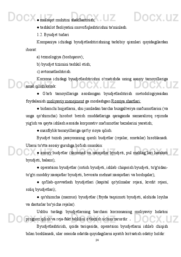 ● muloqot muhitini shakllantirish;
● tashkilot faoliyatini muvofiqlashtirishni ta'minlash.
1.2. Byudjet turlari
Kompaniya   ichidagi   byudjetlashtirishning   tarkibiy   qismlari   quyidagilardan
iborat:
a) texnologiya (boshqaruv);
b) byudjet tizimini tashkil etish;
c) avtomatlashtirish.
Korxona   ichidagi   byudjetlashtirishni   o'rnatishda   uning   asosiy   tamoyillariga
amal qilish kerak:
●   G'arb   tamoyillariga   asoslangan   byudjetlashtirish   metodologiyasidan
foydalanish  moliyaviy menejment  ga moslashgan  Rossiya shartlari ;
● birlamchi hujjatlarni, shu jumladan barcha buxgalteriya ma'lumotlarini (va
unga   qo'shimcha)   hisobot   berish   muddatlariga   qaraganda   samaraliroq   rejimda
yig'ish va qayta ishlash asosida korporativ ma'lumotlar bazalarini yaratish;
● maxfiylik tamoyillariga qat'iy rioya qilish.
Byudjet   tuzish   jarayonining   quroli   budjetlar   (rejalar,   smetalar)   hisoblanadi.
Ularni to'rtta asosiy guruhga bo'lish mumkin:
● asosiy budjetlar (daromad va xarajatlar byudjeti, pul mablag‘lari harakati
byudjeti, balans);
● operatsion byudjetlar (sotish byudjeti, ishlab chiqarish byudjeti, to'g'ridan-
to'g'ri moddiy xarajatlar byudjeti, bevosita mehnat xarajatlari va boshqalar);
●   qo'llab-quvvatlash   byudjetlari   (kapital   qo'yilmalar   rejasi,   kredit   rejasi,
soliq byudjetlari);
● qo'shimcha (maxsus)  byudjetlar (foyda taqsimoti byudjeti, alohida loyiha
va dasturlar bo'yicha rejalar).
Ushbu   turdagi   byudjetlarning   barchasi   korxonaning   moliyaviy   holatini
prognoz qilish va reja-fakt tahlilini o'tkazish uchun zarurdir.  . 
Byudjetlashtirish,   qoida   tariqasida,   operatsion   byudjetlarni   ishlab   chiqish
bilan boshlanadi, ular orasida odatda quyidagilarni ajratib ko'rsatish odatiy holdir:
24 