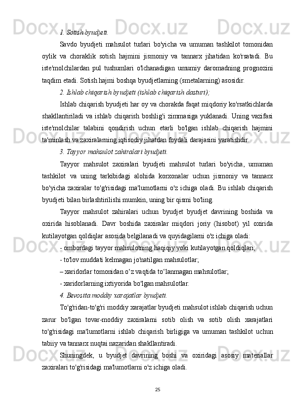 1. Sotish byudjeti.
Savdo   byudjeti   mahsulot   turlari   bo'yicha   va   umuman   tashkilot   tomonidan
oylik   va   choraklik   sotish   hajmini   jismoniy   va   tannarx   jihatidan   ko'rsatadi.   Bu
iste'molchilardan   pul   tushumlari   o'lchanadigan   umumiy   daromadning   prognozini
taqdim etadi. Sotish hajmi boshqa byudjetlarning (smetalarning) asosidir.
2. Ishlab chiqarish byudjeti (ishlab chiqarish dasturi);
Ishlab chiqarish byudjeti har oy va chorakda faqat miqdoriy ko'rsatkichlarda
shakllantiriladi   va  ishlab  chiqarish   boshlig'i  zimmasiga   yuklanadi.  Uning  vazifasi
iste'molchilar   talabini   qondirish   uchun   etarli   bo'lgan   ishlab   chiqarish   hajmini
ta'minlash va zaxiralarning iqtisodiy jihatdan foydali darajasini yaratishdir.
3. Tayyor mahsulot zahiralari byudjeti.
Tayyor   mahsulot   zaxiralari   byudjeti   mahsulot   turlari   bo'yicha,   umuman
tashkilot   va   uning   tarkibidagi   alohida   korxonalar   uchun   jismoniy   va   tannarx
bo'yicha   zaxiralar   to'g'risidagi   ma'lumotlarni   o'z   ichiga   oladi.   Bu   ishlab   chiqarish
byudjeti bilan birlashtirilishi mumkin, uning bir qismi bo'ling.
Tayyor   mahsulot   zahiralari   uchun   byudjet   byudjet   davrining   boshida   va
oxirida   hisoblanadi.   Davr   boshida   zaxiralar   miqdori   joriy   (hisobot)   yil   oxirida
kutilayotgan qoldiqlar asosida belgilanadi va quyidagilarni o'z ichiga oladi:
- ombordagi tayyor mahsulotning haqiqiy yoki kutilayotgan qoldiqlari;
- to'lov muddati kelmagan jo'natilgan mahsulotlar;
– xaridorlar tomonidan o‘z vaqtida to‘lanmagan mahsulotlar;
- xaridorlarning ixtiyorida bo'lgan mahsulotlar.
4. Bevosita moddiy xarajatlar byudjeti.
To'g'ridan-to'g'ri moddiy xarajatlar byudjeti mahsulot ishlab chiqarish uchun
zarur   bo'lgan   tovar-moddiy   zaxiralarni   sotib   olish   va   sotib   olish   xarajatlari
to'g'risidagi   ma'lumotlarni   ishlab   chiqarish   birligiga   va   umuman   tashkilot   uchun
tabiiy va tannarx nuqtai nazaridan shakllantiradi.
Shuningdek,   u   byudjet   davrining   boshi   va   oxiridagi   asosiy   materiallar
zaxiralari to'g'risidagi ma'lumotlarni o'z ichiga oladi.
25 