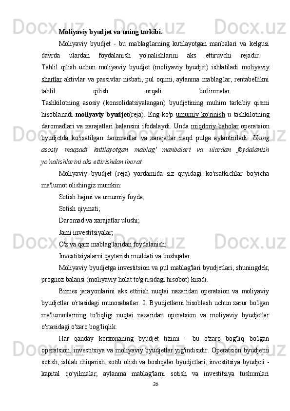 Moliyaviy byudjet va uning tarkibi.
Moliyaviy   byudjet   -   bu   mablag'larning   kutilayotgan   manbalari   va   kelgusi
davrda   ulardan   foydalanish   yo'nalishlarini   aks   ettiruvchi   rejadir.  
Tahlil   qilish   uchun   moliyaviy   byudjet   (moliyaviy   byudjet)   ishlatiladi   moliyaviy
shartlar   aktivlar  va  passivlar  nisbati,  pul   oqimi,  aylanma  mablag'lar, rentabellikni
tahlil   qilish   orqali   bo'linmalar.  
Tashkilotning   asosiy   (konsolidatsiyalangan)   byudjetining   muhim   tarkibiy   qismi
hisoblanadi   moliyaviy   byudjet (reja).   Eng   ko'p   umumiy   ko'rinish   u   tashkilotning
daromadlari va xarajatlari balansini ifodalaydi. Unda   miqdoriy baholar   operatsion
byudjetda   ko'rsatilgan   daromadlar   va   xarajatlar   naqd   pulga   aylantiriladi.   Uning
asosiy   maqsadi   kutilayotgan   mablag'   manbalari   va   ulardan   foydalanish
yo'nalishlarini aks ettirishdan iborat.
Moliyaviy   byudjet   (reja)   yordamida   siz   quyidagi   ko'rsatkichlar   bo'yicha
ma'lumot olishingiz mumkin:
Sotish hajmi va umumiy foyda;
Sotish qiymati;
Daromad va xarajatlar ulushi;
Jami investitsiyalar;
O'z va qarz mablag'laridan foydalanish;
Investitsiyalarni qaytarish muddati va boshqalar.
Moliyaviy byudjetga investitsion va pul mablag'lari byudjetlari, shuningdek,
prognoz balansi (moliyaviy holat to'g'risidagi hisobot) kiradi.
Biznes   jarayonlarini   aks   ettirish   nuqtai   nazaridan   operatsion   va   moliyaviy
byudjetlar o'rtasidagi munosabatlar. 2. Byudjetlarni hisoblash uchun zarur bo'lgan
ma'lumotlarning   to'liqligi   nuqtai   nazaridan   operatsion   va   moliyaviy   byudjetlar
o'rtasidagi o'zaro bog'liqlik.
Har   qanday   korxonaning   byudjet   tizimi   -   bu   o'zaro   bog'liq   bo'lgan
operatsion, investitsiya va moliyaviy byudjetlar yig'indisidir. Operatsion byudjetni
sotish, ishlab chiqarish, sotib olish va boshqalar byudjetlari, investitsiya byudjeti -
kapital   qo'yilmalar,   aylanma   mablag'larni   sotish   va   investitsiya   tushumlari
26 