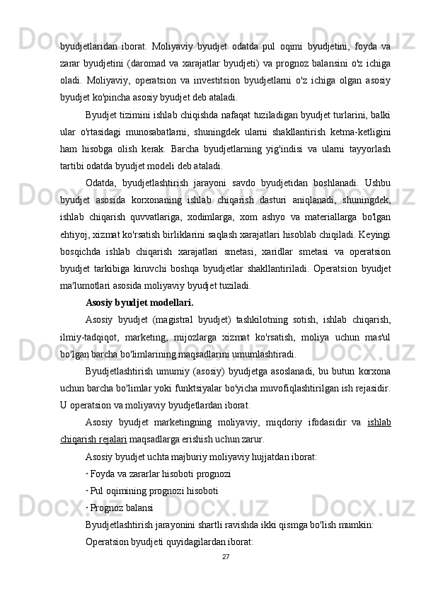 byudjetlaridan   iborat.   Moliyaviy   byudjet   odatda   pul   oqimi   byudjetini,   foyda   va
zarar   byudjetini   (daromad   va   xarajatlar   byudjeti)   va   prognoz   balansini   o'z   ichiga
oladi.   Moliyaviy,   operatsion   va   investitsion   byudjetlarni   o'z   ichiga   olgan   asosiy
byudjet ko'pincha asosiy byudjet deb ataladi.
Byudjet tizimini ishlab chiqishda nafaqat tuziladigan byudjet turlarini, balki
ular   o'rtasidagi   munosabatlarni,   shuningdek   ularni   shakllantirish   ketma-ketligini
ham   hisobga   olish   kerak.   Barcha   byudjetlarning   yig'indisi   va   ularni   tayyorlash
tartibi odatda byudjet modeli deb ataladi.
Odatda,   byudjetlashtirish   jarayoni   savdo   byudjetidan   boshlanadi.   Ushbu
byudjet   asosida   korxonaning   ishlab   chiqarish   dasturi   aniqlanadi,   shuningdek,
ishlab   chiqarish   quvvatlariga,   xodimlarga,   xom   ashyo   va   materiallarga   bo'lgan
ehtiyoj, xizmat ko'rsatish birliklarini saqlash xarajatlari hisoblab chiqiladi. Keyingi
bosqichda   ishlab   chiqarish   xarajatlari   smetasi,   xaridlar   smetasi   va   operatsion
byudjet   tarkibiga   kiruvchi   boshqa   byudjetlar   shakllantiriladi.   Operatsion   byudjet
ma'lumotlari asosida moliyaviy byudjet tuziladi.
Asosiy byudjet modellari.
Asosiy   byudjet   (magistral   byudjet)   tashkilotning   sotish,   ishlab   chiqarish,
ilmiy-tadqiqot,   marketing,   mijozlarga   xizmat   ko'rsatish,   moliya   uchun   mas'ul
bo'lgan barcha bo'limlarining maqsadlarini umumlashtiradi.
Byudjetlashtirish   umumiy   (asosiy)   byudjetga   asoslanadi,   bu   butun   korxona
uchun barcha bo'limlar yoki funktsiyalar bo'yicha muvofiqlashtirilgan ish rejasidir.
U operatsion va moliyaviy byudjetlardan iborat.
Asosiy   byudjet   marketingning   moliyaviy,   miqdoriy   ifodasidir   va   ishlab
chiqarish rejalari  maqsadlarga erishish uchun zarur.
Asosiy byudjet uchta majburiy moliyaviy hujjatdan iborat:
· Foyda va zararlar hisoboti prognozi
· Pul oqimining prognozi hisoboti
· Prognoz balansi
Byudjetlashtirish jarayonini shartli ravishda ikki qismga bo'lish mumkin:
Operatsion byudjeti quyidagilardan iborat:
27