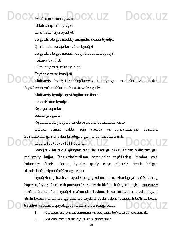 Amalga oshirish byudjeti
ishlab chiqarish byudjeti
Inventarizatsiya byudjeti
To'g'ridan-to'g'ri moddiy xarajatlar uchun byudjet
Qo'shimcha xarajatlar uchun byudjet
To'g'ridan-to'g'ri mehnat xarajatlari uchun byudjet
· Biznes byudjeti
· Umumiy xarajatlar byudjeti
Foyda va zarar byudjeti
Moliyaviy   byudjet   mablag'larning   kutilayotgan   manbalari   va   ulardan
foydalanish yo'nalishlarini aks ettiruvchi rejadir.
Moliyaviy byudjet quyidagilardan iborat:
· Investitsion byudjet
Reja  pul oqimlari
Balans prognozi
Rejalashtirish jarayoni savdo rejasidan boshlanishi kerak.
Qolgan   rejalar   ushbu   reja   asosida   va   rejalashtirilgan   strategik
ko'rsatkichlarga erishishni hisobga olgan holda tuzilishi kerak.
Oldingi1234567891011Keyingi
Byudjet   -   bu   taklif   qilingan   tadbirlar   amalga   oshirilishidan   oldin   tuzilgan
moliyaviy   hujjat.   Rasmiylashtirilgan   daromadlar   to'g'risidagi   hisobot   yoki
balansdan   farqli   o'laroq,   byudjet   qat'iy   rioya   qilinishi   kerak   bo'lgan
standartlashtirilgan shaklga ega emas.
Byudjetning   tuzilishi   byudjetning   predmeti   nima   ekanligiga,   tashkilotning
hajmiga, byudjetlashtirish jarayoni bilan qanchalik bog'liqligiga bog'liq.  moliyaviy
tuzilma   korxonalar.   Byudjet   ma'lumotni   tushunarli   va   tushunarli   tarzda   taqdim
etishi kerak, shunda uning mazmuni foydalanuvchi uchun tushunarli bo'lishi kerak.
byudjet aylanishi  quyidagi bosqichlarni o'z ichiga oladi:
1. Korxona faoliyatini umuman va bo'limlar bo'yicha rejalashtirish.
2. Shaxsiy byudjetlar loyihalarini tayyorlash.
28 