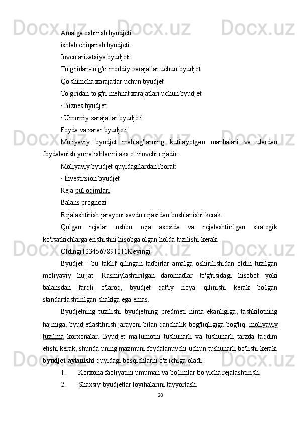 Amalga oshirish byudjeti
ishlab chiqarish byudjeti
Inventarizatsiya byudjeti
To'g'ridan-to'g'ri moddiy xarajatlar uchun byudjet
Qo'shimcha xarajatlar uchun byudjet
To'g'ridan-to'g'ri mehnat xarajatlari uchun byudjet
· Biznes byudjeti
· Umumiy xarajatlar byudjeti
Foyda va zarar byudjeti
Moliyaviy   byudjet   mablag'larning   kutilayotgan   manbalari   va   ulardan
foydalanish yo'nalishlarini aks ettiruvchi rejadir.
Moliyaviy byudjet quyidagilardan iborat:
· Investitsion byudjet
Reja  pul oqimlari
Balans prognozi
Rejalashtirish jarayoni savdo rejasidan boshlanishi kerak.
Qolgan   rejalar   ushbu   reja   asosida   va   rejalashtirilgan   strategik
ko'rsatkichlarga erishishni hisobga olgan holda tuzilishi kerak.
Oldingi1234567891011Keyingi
Byudjet   -   bu   taklif   qilingan   tadbirlar   amalga   oshirilishidan   oldin   tuzilgan
moliyaviy   hujjat.   Rasmiylashtirilgan   daromadlar   to'g'risidagi   hisobot   yoki
balansdan   farqli   o'laroq,   byudjet   qat'iy   rioya   qilinishi   kerak   bo'lgan
standartlashtirilgan shaklga ega emas.
Byudjetning   tuzilishi   byudjetning   predmeti   nima   ekanligiga,   tashkilotning
hajmiga, byudjetlashtirish jarayoni bilan qanchalik bog'liqligiga bog'liq.  moliyaviy
tuzilma   korxonalar.   Byudjet   ma'lumotni   tushunarli   va   tushunarli   tarzda   taqdim
etishi kerak, shunda uning mazmuni foydalanuvchi uchun tushunarli bo'lishi kerak.
byudjet aylanishi  quyidagi bosqichlarni o'z ichiga oladi:
1. Korxona faoliyatini umuman va bo'limlar bo'yicha rejalashtirish.
2. Shaxsiy byudjetlar loyihalarini tayyorlash.
28