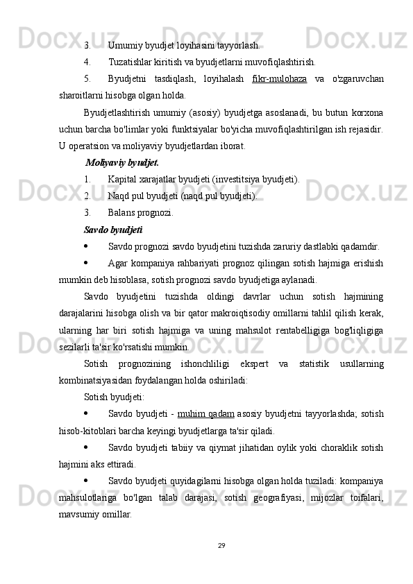 3. Umumiy byudjet loyihasini tayyorlash.
4. Tuzatishlar kiritish va byudjetlarni muvofiqlashtirish.
5. Byudjetni   tasdiqlash,   loyihalash   fikr-mulohaza   va   o'zgaruvchan
sharoitlarni hisobga olgan holda.
Byudjetlashtirish   umumiy   (asosiy)   byudjetga   asoslanadi,   bu   butun   korxona
uchun barcha bo'limlar yoki funktsiyalar bo'yicha muvofiqlashtirilgan ish rejasidir.
U operatsion va moliyaviy byudjetlardan iborat.
 Moliyaviy byudjet.  
1. Kapital xarajatlar byudjeti (investitsiya byudjeti).
2. Naqd pul byudjeti (naqd pul byudjeti).
3. Balans prognozi.
Savdo byudjeti  
 Savdo prognozi savdo byudjetini tuzishda zaruriy dastlabki qadamdir.
 Agar kompaniya rahbariyati prognoz qilingan sotish hajmiga erishish
mumkin deb hisoblasa, sotish prognozi savdo byudjetiga aylanadi.
Savdo   byudjetini   tuzishda   oldingi   davrlar   uchun   sotish   hajmining
darajalarini hisobga olish va bir qator makroiqtisodiy omillarni tahlil qilish kerak,
ularning   har   biri   sotish   hajmiga   va   uning   mahsulot   rentabelligiga   bog'liqligiga
sezilarli ta'sir ko'rsatishi mumkin.
Sotish   prognozining   ishonchliligi   ekspert   va   statistik   usullarning
kombinatsiyasidan foydalangan holda oshiriladi:
Sotish byudjeti:
 Savdo byudjeti -   muhim qadam   asosiy byudjetni tayyorlashda;  sotish
hisob-kitoblari barcha keyingi byudjetlarga ta'sir qiladi.
 Savdo byudjeti  tabiiy va qiymat jihatidan oylik yoki choraklik sotish
hajmini aks ettiradi.
 Savdo byudjeti quyidagilarni hisobga olgan holda tuziladi: kompaniya
mahsulotlariga   bo'lgan   talab   darajasi,   sotish   geografiyasi,   mijozlar   toifalari,
mavsumiy omillar.
29 