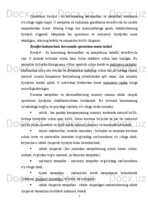 Operatsion   byudjet   -   bu   korxonaning   daromadlari   va   xarajatlari   sxemasini
o'z ichiga olgan hujjat. U xarajatlar va tushumlar guruhlarini tavsiflovchi bir nechta
maqolalardan   iborat.   Ishning   o'ziga   xos   xususiyatlariga   qarab,   tashkilotlarning
byudjeti   o'zgaradi.   Maqolada   biz   operatsion   va   moliyaviy   byudjetlar   nima
ekanligini, ularning tarkibi va maqsadini ko'rib chiqamiz.
Byudjet tushunchasi, korxonada operatsion smeta turlari
Byudjet   -   bu   biznesning   daromadlari   va   xarajatlarini   batafsil   tavsiflovchi
reja.   U   alohida   bo'limlar   uchun   ham,   butun   tashkilot   uchun   ham   tuzilgan.   Bu
xarajatlar ko'rsatkichlariga aniq e'tibor qaratish uchun kerak va  moliyaviy natijalar .
Ma'lumotni to'liq aks ettirish va foydalanish qulayligi uchun har xil turdagi rejalar
mavjud.   Ammo   kompaniya   faoliyatining   yo'nalishidan   qat'i   nazar,   ular   umumiy
byudjetni   tashkil   qiladi.   U   individual   bloklardan   iborat   moliyaviy   rejalar   biriga
muvofiqlashtirilgan.
Korxona   xarajatlari   va   daromadlarining   umumiy   rasmini   ishlab   chiqish
operatsion   byudjetni   shakllantirishdan   boshlanadi.   Bu   bevosita   korxonaning
yo'nalishiga bog'liq va quyidagi rejalarni o'z ichiga olishi mumkin:
 sotish - har qanday kompaniyaning umumiy smetasida mavjud bo'lib,
boshqa   byudjetlar   uchun   asos   bo'lib,   butun  korxona   bo'yicha   va  har   bir   mahsulot
turi bo'yicha choraklik va oylik sotish hajmini jismoniy va tannarxda ko'rsatadi;
 tayyor mahsulotlar, tovarlar zaxiralari - bo'limlar va umuman korxona
uchun   tovar   va   materiallar   zaxiralari   to'g'risidagi   ma'lumotlarni   o'z   ichiga   oladi,
ko'pincha u ishlab chiqarish byudjeti bilan birlashtiriladi;
 ishlab   chiqarish   (shu   jumladan   xarajatlarning   ayrim   turlari   uchun:
mehnat, to'g'ridan-to'g'ri material, qo'shimcha xarajatlar);
 ma'muriy   xarajatlar   -   ma'muriy   xarajatlar   to'g'risidagi   ma'lumotlarni
o'z ichiga oladi;
 tijorat   xarajatlari   -   mahsulotni   sotish   xarajatlarini   birlashtiradi
(reklama,  transport xizmatlari , to'lovlar va boshqalar)
 ishlab chiqarish xarajatlari - ishlab chiqarilgan mahsulotlarning ishlab
chiqarish tannarxini hisoblash imkonini beradi.
3 