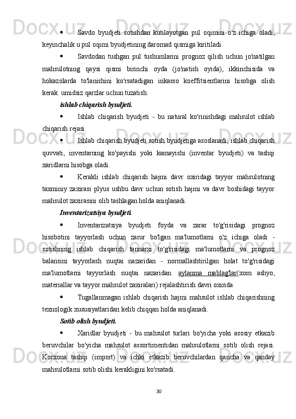  Savdo   byudjeti   sotishdan   kutilayotgan   pul   oqimini   o'z   ichiga   oladi,
keyinchalik u pul oqimi byudjetining daromad qismiga kiritiladi.
 Savdodan   tushgan   pul   tushumlarini   prognoz   qilish   uchun   jo'natilgan
mahsulotning   qaysi   qismi   birinchi   oyda   (jo'natish   oyida),   ikkinchisida   va
hokazolarda   to'lanishini   ko'rsatadigan   inkasso   koeffitsientlarini   hisobga   olish
kerak. umidsiz qarzlar uchun tuzatish.
ishlab chiqarish byudjeti.  
 Ishlab   chiqarish   byudjeti   -   bu   natural   ko'rinishdagi   mahsulot   ishlab
chiqarish rejasi.
 Ishlab chiqarish byudjeti sotish byudjetiga asoslanadi; ishlab chiqarish
quvvati,   inventarning   ko'payishi   yoki   kamayishi   (inventar   byudjeti)   va   tashqi
xaridlarni hisobga oladi.
 Kerakli   ishlab   chiqarish   hajmi   davr   oxiridagi   tayyor   mahsulotning
taxminiy   zaxirasi   plyus   ushbu   davr   uchun   sotish   hajmi   va   davr   boshidagi   tayyor
mahsulot zaxirasini olib tashlagan holda aniqlanadi.
Inventarizatsiya byudjeti.  
 Inventarizatsiya   byudjeti   foyda   va   zarar   to'g'risidagi   prognoz
hisobotini   tayyorlash   uchun   zarur   bo'lgan   ma'lumotlarni   o'z   ichiga   oladi   -
sotishning   ishlab   chiqarish   tannarxi   to'g'risidagi   ma'lumotlarni   va   prognoz
balansini   tayyorlash   nuqtai   nazaridan   -   normallashtirilgan   holat   to'g'risidagi
ma'lumotlarni   tayyorlash   nuqtai   nazaridan.   aylanma   mablag'lar (xom   ashyo,
materiallar va tayyor mahsulot zaxiralari) rejalashtirish davri oxirida
 Tugallanmagan   ishlab   chiqarish   hajmi   mahsulot   ishlab   chiqarishning
texnologik xususiyatlaridan kelib chiqqan holda aniqlanadi.
Sotib olish byudjeti.  
 Xaridlar   byudjeti   -   bu   mahsulot   turlari   bo'yicha   yoki   asosiy   etkazib
beruvchilar   bo'yicha   mahsulot   assortimentidan   mahsulotlarni   sotib   olish   rejasi.
Korxona   tashqi   (import)   va   ichki   etkazib   beruvchilardan   qancha   va   qanday
mahsulotlarni sotib olishi kerakligini ko'rsatadi.
30 