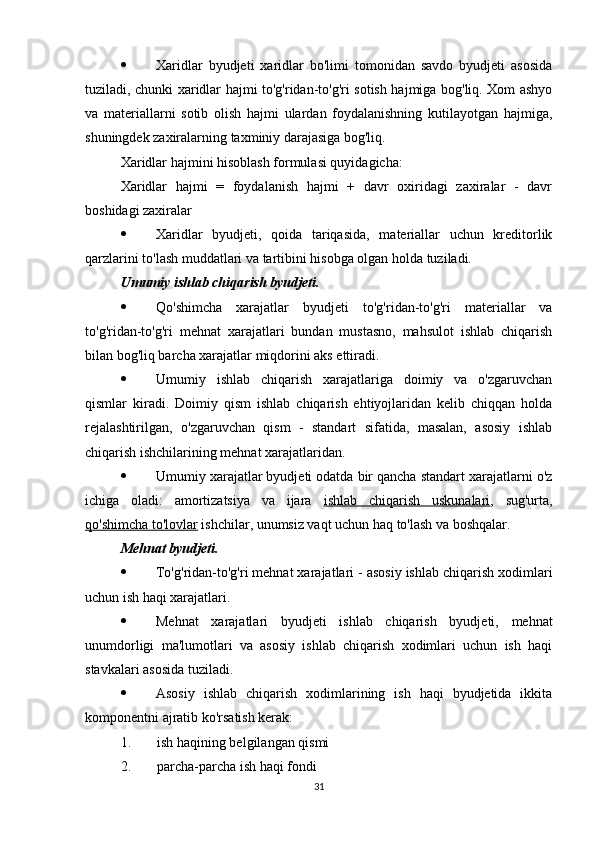  Xaridlar   byudjeti   xaridlar   bo'limi   tomonidan   savdo   byudjeti   asosida
tuziladi, chunki xaridlar hajmi to'g'ridan-to'g'ri sotish hajmiga bog'liq. Xom ashyo
va   materiallarni   sotib   olish   hajmi   ulardan   foydalanishning   kutilayotgan   hajmiga,
shuningdek zaxiralarning taxminiy darajasiga bog'liq.
Xaridlar hajmini hisoblash formulasi quyidagicha:
Xaridlar   hajmi   =   foydalanish   hajmi   +   davr   oxiridagi   zaxiralar   -   davr
boshidagi zaxiralar
 Xaridlar   byudjeti,   qoida   tariqasida,   materiallar   uchun   kreditorlik
qarzlarini to'lash muddatlari va tartibini hisobga olgan holda tuziladi.
Umumiy ishlab chiqarish byudjeti.  
 Qo'shimcha   xarajatlar   byudjeti   to'g'ridan-to'g'ri   materiallar   va
to'g'ridan-to'g'ri   mehnat   xarajatlari   bundan   mustasno,   mahsulot   ishlab   chiqarish
bilan bog'liq barcha xarajatlar miqdorini aks ettiradi.
 Umumiy   ishlab   chiqarish   xarajatlariga   doimiy   va   o'zgaruvchan
qismlar   kiradi.   Doimiy   qism   ishlab   chiqarish   ehtiyojlaridan   kelib   chiqqan   holda
rejalashtirilgan,   o'zgaruvchan   qism   -   standart   sifatida,   masalan,   asosiy   ishlab
chiqarish ishchilarining mehnat xarajatlaridan.
 Umumiy xarajatlar byudjeti odatda bir qancha standart xarajatlarni o'z
ichiga   oladi:   amortizatsiya   va   ijara   ishlab   chiqarish   uskunalari ,   sug'urta,
qo'shimcha to'lovlar  ishchilar, unumsiz vaqt uchun haq to'lash va boshqalar.
M ehnat byudjeti.  
 To'g'ridan-to'g'ri mehnat xarajatlari - asosiy ishlab chiqarish xodimlari
uchun ish haqi xarajatlari.
 Mehnat   xarajatlari   byudjeti   ishlab   chiqarish   byudjeti,   mehnat
unumdorligi   ma'lumotlari   va   asosiy   ishlab   chiqarish   xodimlari   uchun   ish   haqi
stavkalari asosida tuziladi.
 Asosiy   ishlab   chiqarish   xodimlarining   ish   haqi   byudjetida   ikkita
komponentni ajratib ko'rsatish kerak: 
1. ish haqining belgilangan qismi
2. parcha-parcha ish haqi fondi
31