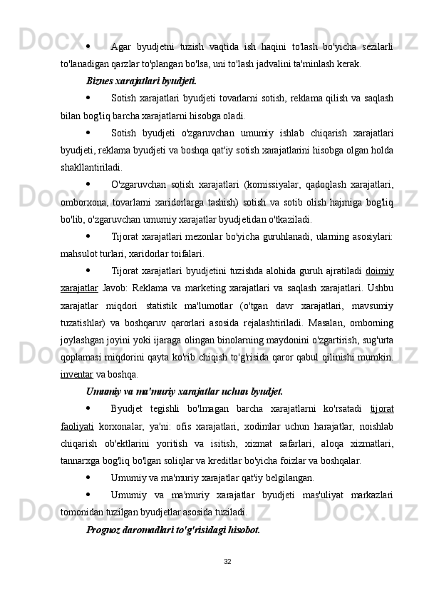  Agar   byudjetni   tuzish   vaqtida   ish   haqini   to'lash   bo'yicha   sezilarli
to'lanadigan qarzlar to'plangan bo'lsa, uni to'lash jadvalini ta'minlash kerak.
Biznes xarajatlari byudjeti.  
 Sotish xarajatlari byudjeti tovarlarni sotish, reklama qilish va saqlash
bilan bog'liq barcha xarajatlarni hisobga oladi.
 Sotish   byudjeti   o'zgaruvchan   umumiy   ishlab   chiqarish   xarajatlari
byudjeti, reklama byudjeti va boshqa qat'iy sotish xarajatlarini hisobga olgan holda
shakllantiriladi.
 O'zgaruvchan   sotish   xarajatlari   (komissiyalar,   qadoqlash   xarajatlari,
omborxona,   tovarlarni   xaridorlarga   tashish)   sotish   va   sotib   olish   hajmiga   bog'liq
bo'lib, o'zgaruvchan umumiy xarajatlar byudjetidan o'tkaziladi.
 Tijorat xarajatlari mezonlar bo'yicha guruhlanadi, ularning asosiylari:
mahsulot turlari, xaridorlar toifalari.
 Tijorat   xarajatlari   byudjetini   tuzishda   alohida  guruh   ajratiladi   doimiy
xarajatlar   Javob:   Reklama   va   marketing   xarajatlari   va   saqlash   xarajatlari.   Ushbu
xarajatlar   miqdori   statistik   ma'lumotlar   (o'tgan   davr   xarajatlari,   mavsumiy
tuzatishlar)   va   boshqaruv   qarorlari   asosida   rejalashtiriladi.   Masalan,   omborning
joylashgan joyini yoki ijaraga olingan binolarning maydonini o'zgartirish, sug'urta
qoplamasi miqdorini qayta ko'rib chiqish to'g'risida qaror qabul qilinishi mumkin.
inventar  va boshqa.
Umumiy va ma'muriy xarajatlar uchun byudjet.  
 Byudjet   tegishli   bo'lmagan   barcha   xarajatlarni   ko'rsatadi   tijorat
faoliyati   korxonalar,   ya'ni:   ofis   xarajatlari,   xodimlar   uchun   harajatlar,   noishlab
chiqarish   ob'ektlarini   yoritish   va   isitish,   xizmat   safarlari,   aloqa   xizmatlari,
tannarxga bog'liq bo'lgan soliqlar va kreditlar bo'yicha foizlar va boshqalar.
 Umumiy va ma'muriy xarajatlar qat'iy belgilangan.
 Umumiy   va   ma'muriy   xarajatlar   byudjeti   mas'uliyat   markazlari
tomonidan tuzilgan byudjetlar asosida tuziladi.
Prognoz daromadlari to'g'risidagi hisobot.  
32 