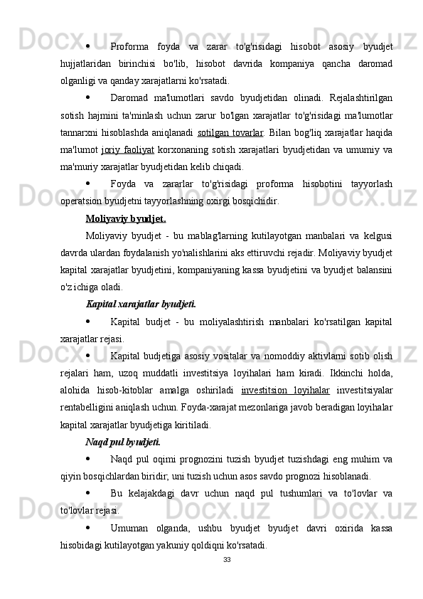  Proforma   foyda   va   zarar   to'g'risidagi   hisobot   asosiy   byudjet
hujjatlaridan   birinchisi   bo'lib,   hisobot   davrida   kompaniya   qancha   daromad
olganligi va qanday xarajatlarni ko'rsatadi.
 Daromad   ma'lumotlari   savdo   byudjetidan   olinadi.   Rejalashtirilgan
sotish   hajmini   ta'minlash   uchun   zarur   bo'lgan   xarajatlar   to'g'risidagi   ma'lumotlar
tannarxni   hisoblashda   aniqlanadi   sotilgan  tovarlar .  Bilan  bog'liq  xarajatlar   haqida
ma'lumot   joriy   faoliyat   korxonaning   sotish   xarajatlari   byudjetidan   va   umumiy   va
ma'muriy xarajatlar byudjetidan kelib chiqadi.
 Foyda   va   zararlar   to'g'risidagi   proforma   hisobotini   tayyorlash
operatsion byudjetni tayyorlashning oxirgi bosqichidir.
Moliyaviy byudjet.  
Moliyaviy   byudjet   -   bu   mablag'larning   kutilayotgan   manbalari   va   kelgusi
davrda ulardan foydalanish yo'nalishlarini aks ettiruvchi rejadir. Moliyaviy byudjet
kapital xarajatlar byudjetini, kompaniyaning kassa byudjetini va byudjet balansini
o'z ichiga oladi.
Kapital xarajatlar byudjeti.  
 Kapital   budjet   -   bu   moliyalashtirish   manbalari   ko'rsatilgan   kapital
xarajatlar rejasi.
 Kapital   budjetiga   asosiy   vositalar   va   nomoddiy   aktivlarni   sotib   olish
rejalari   ham,   uzoq   muddatli   investitsiya   loyihalari   ham   kiradi.   Ikkinchi   holda,
alohida   hisob-kitoblar   amalga   oshiriladi   investitsion   loyihalar   investitsiyalar
rentabelligini aniqlash uchun. Foyda-xarajat mezonlariga javob beradigan loyihalar
kapital xarajatlar byudjetiga kiritiladi.
Naqd pul byudjeti.  
 Naqd   pul   oqimi   prognozini   tuzish   byudjet   tuzishdagi   eng   muhim   va
qiyin bosqichlardan biridir; uni tuzish uchun asos savdo prognozi hisoblanadi.
 Bu   kelajakdagi   davr   uchun   naqd   pul   tushumlari   va   to'lovlar   va
to'lovlar rejasi.
 Umuman   olganda,   ushbu   byudjet   byudjet   davri   oxirida   kassa
hisobidagi kutilayotgan yakuniy qoldiqni ko'rsatadi.
33 