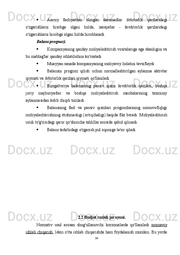  Asosiy   faoliyatdan   olingan   daromadlar   debitorlik   qarzlaridagi
o'zgarishlarni   hisobga   olgan   holda,   xarajatlar   -   kreditorlik   qarzlaridagi
o'zgarishlarni hisobga olgan holda hisoblanadi.
Balans prognozi.  
 Kompaniyaning qanday moliyalashtirish vositalariga ega ekanligini va
bu mablag'lar qanday ishlatilishini ko'rsatadi.
 Muayyan sanada kompaniyaning moliyaviy holatini tavsiflaydi
 Balansni   prognoz   qilish   uchun   normallashtirilgan   aylanma   aktivlar
qiymati va debitorlik qarzlari qiymati qo'llaniladi.
 Buxgalteriya   balansining   passiv   qismi   kreditorlik   qarzlari,   boshqa
joriy   majburiyatlar   va   boshqa   moliyalashtirish   manbalarining   taxminiy
aylanmasidan kelib chiqib tuziladi.
 Balansning   faol   va   passiv   qismlari   prognozlarining   nomuvofiqligi
moliyalashtirishning etishmasligi (ortiqchaligi) haqida fikr beradi.  Moliyalashtirish
usuli to'g'risidagi qaror qo'shimcha tahlillar asosida qabul qilinadi.
 Balans tarkibidagi o'zgarish pul oqimiga ta'sir qiladi.
2.2 Budjet tuzish jarayoni.
Normativ   usul   asosan   shug'ullanuvchi   korxonalarda   qo'llaniladi   ommaviy
ishlab chiqarish , lekin o'rta ishlab chiqarishda ham foydalanish mumkin. Bu yerda
34 