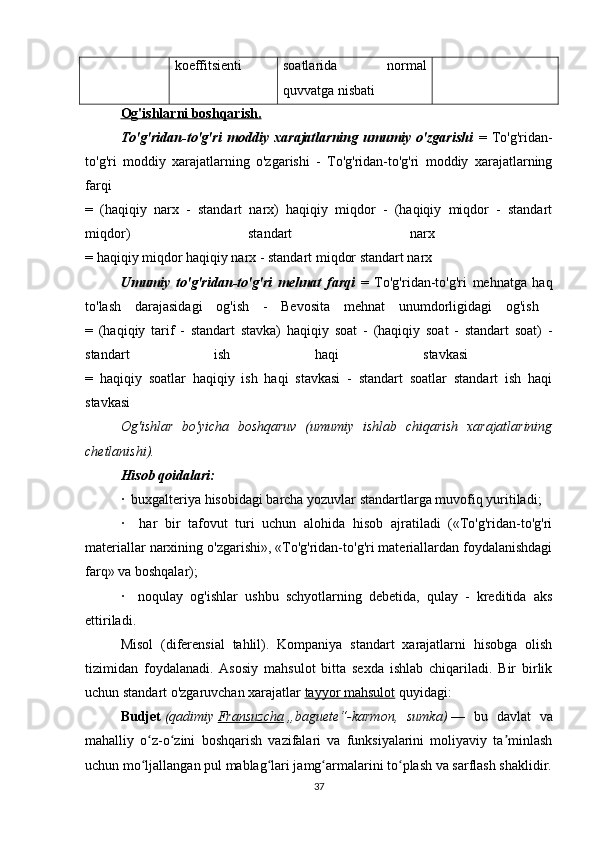 koeffitsienti soatlarida   normal
quvvatga nisbati
Og'ishlarni boshqarish.  
To'g'ridan-to'g'ri   moddiy   xarajatlarning   umumiy   o'zgarishi   =   To'g'ridan-
to'g'ri   moddiy   xarajatlarning   o'zgarishi   -   To'g'ridan-to'g'ri   moddiy   xarajatlarning
farqi  
=   (haqiqiy   narx   -   standart   narx)   haqiqiy   miqdor   -   (haqiqiy   miqdor   -   standart
miqdor)   standart   narx  
= haqiqiy miqdor haqiqiy narx - standart miqdor standart narx
Umumiy   to'g'ridan-to'g'ri   mehnat   farqi   =   To'g'ridan-to'g'ri   mehnatga   haq
to'lash   darajasidagi   og'ish   -   Bevosita   mehnat   unumdorligidagi   og'ish  
=   (haqiqiy   tarif   -   standart   stavka)   haqiqiy   soat   -   (haqiqiy   soat   -   standart   soat)   -
standart   ish   haqi   stavkasi  
=   haqiqiy   soatlar   haqiqiy   ish   haqi   stavkasi   -   standart   soatlar   standart   ish   haqi
stavkasi
Og'ishlar   bo'yicha   boshqaruv   (umumiy   ishlab   chiqarish   xarajatlarining
chetlanishi).
Hisob qoidalari:  
·  buxgalteriya hisobidagi barcha yozuvlar standartlarga muvofiq yuritiladi;
·     har   bir   tafovut   turi   uchun   alohida   hisob   ajratiladi   («To'g'ridan-to'g'ri
materiallar narxining o'zgarishi», «To'g'ridan-to'g'ri materiallardan foydalanishdagi
farq» va boshqalar);
·     noqulay   og'ishlar   ushbu   schyotlarning   debetida,   qulay   -   kreditida   aks
ettiriladi. 
Misol   (diferensial   tahlil).   Kompaniya   standart   xarajatlarni   hisobga   olish
tizimidan   foydalanadi.   Asosiy   mahsulot   bitta   sexda   ishlab   chiqariladi.   Bir   birlik
uchun standart o'zgaruvchan xarajatlar  tayyor mahsulot  quyidagi:
Budjet   (qadimiy   Fransuzcha   „baguete“-karmon,   sumka)   —   bu   davlat   va
mahalliy   o z-o zini   boshqarish   vazifalari   va   funksiyalarini   moliyaviy   ta minlashʻ ʻ ʼ
uchun mo ljallangan pul mablag lari jamg armalarini to plash va sarflash shaklidir.
ʻ ʻ ʻ ʻ
37 