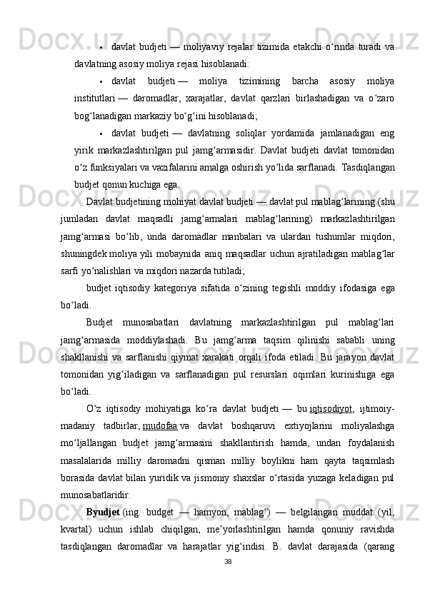  davlat   budjeti   —   moliyaviy   rejalar   tizimida   etakchi   o rinda   turadi   vaʻ
davlatning asosiy moliya rejasi hisoblanadi:
 davlat   budjeti   —   moliya   tizimining   barcha   asosiy   moliya
institutlari   —   daromadlar,   xarajatlar,   davlat   qarzlari   birlashadigan   va   o zaro	
ʻ
bog lanadigan markaziy bo g ini hisoblanadi;	
ʻ ʻ ʻ
 davlat   budjeti   —   davlatning   soliqlar   yordamida   jamlanadigan   eng
yirik   markazlashtirilgan   pul   jamg armasidir.   Davlat   budjeti   davlat   tomonidan	
ʻ
o z funksiyalari va vazifalarini amalga oshirish yo lida sarflanadi. 	
ʻ ʻ Tasdiqlangan
budjet qonun kuchiga ega.
Davlat   budjetining   mohiyat   davlat   budjeti   —  davlat   pul   mablag ʻ larining  ( shu
jumladan   davlat   maqsadli   jamg ʻ armalari   mablag ʻ larining )   markazlashtirilgan
jamg ʻ armasi   bo ʻ lib ,   unda   daromadlar   manbalari   va   ulardan   tushumlar   miqdori ,
shuningdek   moliya   yili   mobaynida   aniq   maqsadlar   uchun   ajratiladigan   mablag ʻ lar
sarfi   yo ʻ nalishlari   va   miqdori   nazarda   tutiladi ;
budjet   iqtisodiy   kategoriya   sifatida   o ʻ zining   tegishli   moddiy   ifodasiga   ega
bo ʻ ladi .
Budjet   munosabatlari   davlatning   markazlashtirilgan   pul   mablag lari	
ʻ
jamg armasida   moddiylashadi.   Bu   jamg arma   taqsim   qilinishi   sababli   uning	
ʻ ʻ
shakllanishi   va   sarflanishi   qiymat   xarakati   orqali   ifoda   etiladi.   Bu   jarayon   davlat
tomonidan   yig iladigan   va   sarflanadigan   pul   resurslari   oqimlari   kurinishiga   ega	
ʻ
bo ladi.	
ʻ
O z   iqtisodiy   mohiyatiga   ko ra   davlat   budjeti	
ʻ ʻ   —   bu   iqtisodiyot ,   ijtimoiy-
madaniy   tadbirlar,   mudofaa   va   davlat   boshqaruvi   extiyojlarini   moliyalashga
mo ljallangan   budjet   jamg armasini   shakllantirish   hamda,   undan   foydalanish	
ʻ ʻ
masalalarida   milliy   daromadni   qisman   milliy   boylikni   ham   qayta   taqsimlash
borasida  davlat bilan yuridik va jismoniy shaxslar  o rtasida  yuzaga keladigan pul	
ʻ
munosabatlaridir.
Byudjet   (ing.   budget   —   hamyon,   mablag )   —   belgilangan   muddat   (yil,	
ʻ
kvartal)   uchun   ishlab   chiqilgan,   me yorlashtirilgan   hamda   qonuniy   ravishda	
ʼ
tasdiqlangan   daromadlar   va   harajatlar   yig indisi.   B.   davlat   darajasida   (qarang	
ʻ
38
