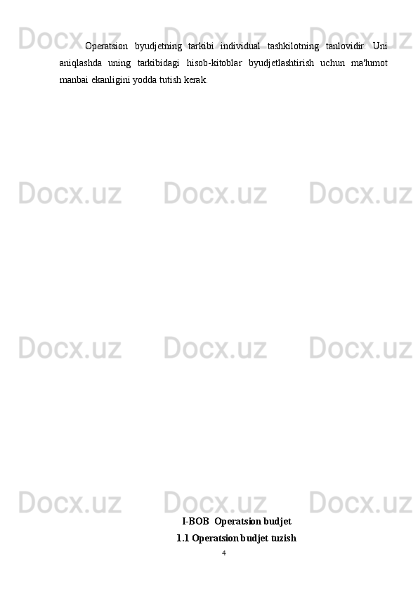 Operatsion   byudjetning   tarkibi   individual   tashkilotning   tanlovidir.   Uni
aniqlashda   uning   tarkibidagi   hisob-kitoblar   byudjetlashtirish   uchun   ma'lumot
manbai ekanligini yodda tutish kerak.
I-BOB  Operatsion budjet
1.1 Operatsion budjet tuzish
4 