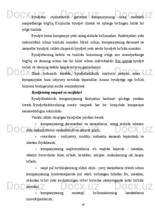 Byudjetni   rejalashtirish   gorizonti   kompaniyaning   uzoq   muddatli
maqsadlariga   bog'liq.   Ko'pincha   byudjet   chorak   va   oylarga   bo'lingan   holda   bir
yilga tuziladi.
Byudjet butun kompaniya yoki uning alohida bo'linmalari, funktsiyalari yoki
mahsulotlari   uchun   tuzilishi   mumkin.   Misol   uchun,   kompaniyaning   daromad   va
xarajatlar byudjeti, ishlab chiqarish byudjeti yoki savdo byudjeti bo'lishi mumkin.
Byudjetlarning   tarkibi   va   tuzilishi   biznesning   o'ziga   xos   xususiyatlariga
bog'liq   va   shuning   uchun   har   bir   holat   uchun   individualdir.   Biz   quyida   byudjet
turlari va ularning tarkibi haqida ko'proq gaplashamiz   .
Shuni   tushunish   kerakki,   byudjetlashtirish   majburiy   jarayon   emas   -
kompaniyalar   buni   ixtiyoriy   ravishda   bajaradilar.   Ammo   byudjetga   ega   bo'lish
biznesni boshqarishni ancha osonlashtiradi.
Byudjetning maqsad va vazifalari
Byudjetlashtirish   kompaniyaning   faoliyatini   bashorat   qilishga   yordam
beradi.   Byudjetlashtirishning   asosiy   maqsadi   har   bir   bosqichda   kompaniya
samaradorligini oshirishdir.
Yaxshi ishlab chiqilgan byudjetlar yordam beradi:
 kompaniyaning   daromadlari   va   xarajatlarini,   uning   alohida   sohalari
yoki mahsulotlarini rejalashtirish va nazorat qilish;
 resurslarni   -   moliyaviy,   moddiy,   mehnatni   samarali   taqsimlash   va
ulardan foydalanish;
 kompaniyaning   majburiyatlarini   o'z   vaqtida   bajarish   -   masalan,
etkazib   beruvchilar   bilan   to'lash,   kreditlar,   soliqlar,   xodimlarning   ish   haqini
to'lash;
 naqd pul bo'shliqlarining oldini olish - joriy xarajatlarni to'lash uchun
kompaniyaning   hisobvaraqlarida   pul   etarli   bo'lmagan   holatlar.   Bu,   masalan,
oldindan   to'lov   yoki   kechiktirilgan   to'lov   bo'yicha   ishlayotganda   sodir   bo'lishi
mumkin;
 kompaniyaning   mustaqil   bo'linmalarining   harakatlarini
muvofiqlashtirish;
40 