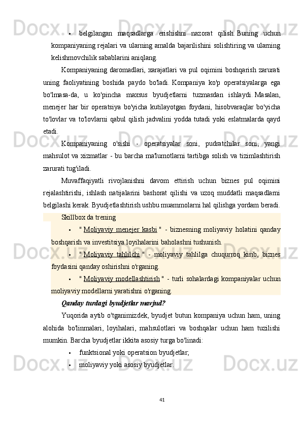  belgilangan   maqsadlarga   erishishni   nazorat   qilish.   Buning   uchun
kompaniyaning rejalari va ularning amalda bajarilishini solishtiring va ularning
kelishmovchilik sabablarini aniqlang.
Kompaniyaning   daromadlari,   xarajatlari   va   pul   oqimini   boshqarish   zarurati
uning   faoliyatining   boshida   paydo   bo'ladi.   Kompaniya   ko'p   operatsiyalarga   ega
bo'lmasa-da,   u   ko'pincha   maxsus   byudjetlarni   tuzmasdan   ishlaydi.   Masalan,
menejer   har   bir   operatsiya   bo'yicha   kutilayotgan   foydani,   hisobvaraqlar   bo'yicha
to'lovlar   va   to'lovlarni   qabul   qilish   jadvalini   yodda   tutadi   yoki   eslatmalarda   qayd
etadi.
Kompaniyaning   o'sishi   -   operatsiyalar   soni,   pudratchilar   soni,   yangi
mahsulot va xizmatlar - bu barcha ma'lumotlarni tartibga solish va tizimlashtirish
zarurati tug'iladi.
Muvaffaqiyatli   rivojlanishni   davom   ettirish   uchun   biznes   pul   oqimini
rejalashtirishi,   ishlash   natijalarini   bashorat   qilishi   va   uzoq   muddatli   maqsadlarni
belgilashi kerak.   Byudjetlashtirish ushbu muammolarni hal qilishga yordam beradi.
Skillbox da trening
 "   Moliyaviy   menejer   kasbi   "   -   biznesning   moliyaviy   holatini   qanday
boshqarish va investitsiya loyihalarini baholashni tushunish.
 "   Moliyaviy   tahlilchi   "   -   moliyaviy   tahlilga   chuqurroq   kirib,   biznes
foydasini qanday oshirishni o'rganing.
 "   Moliyaviy  modellashtirish   "  -   turli   sohalardagi  kompaniyalar  uchun
moliyaviy modellarni yaratishni o'rganing.
Qanday turdagi byudjetlar mavjud?
Yuqorida  aytib o'tganimizdek, byudjet  butun kompaniya uchun ham, uning
alohida   bo'linmalari,   loyihalari,   mahsulotlari   va   boshqalar   uchun   ham   tuzilishi
mumkin.   Barcha byudjetlar ikkita asosiy turga bo'linadi:
 funktsional yoki operatsion byudjetlar;
 moliyaviy yoki asosiy byudjetlar.
41 