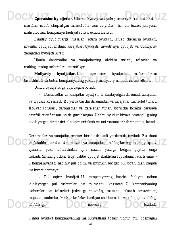 Operatsion byudjetlar.   Ular moliyaviy va / yoki jismoniy ko'rsatkichlarda -
masalan,   ishlab   chiqarilgan   mahsulotlar   soni   bo'yicha   -   har   bir   biznes   jarayoni,
mahsulot turi, kompaniya faoliyat sohasi uchun tuziladi.
Bunday   byudjetlarga,   masalan,   sotish   byudjeti,   ishlab   chiqarish   byudjeti,
inventar   byudjeti,   mehnat   xarajatlari   byudjeti,   investitsiya   byudjeti   va   boshqaruv
xarajatlari byudjeti kiradi.
Ularda   daromadlar   va   xarajatlarning   alohida   turlari,   to'lovlar   va
mablag'larning tushumlari ko'rsatilgan.
Moliyaviy   byudjetlar.   Ular   operatsion   byudjetlar   ma'lumotlarini
birlashtiradi va butun kompaniyaning yakuniy moliyaviy natijalarini aks ettiradi.
Ushbu byudjetlarga quyidagilar kiradi:
 Daromadlar va xarajatlar byudjeti.   U kutilayotgan daromad, xarajatlar
va foydani ko'rsatadi.   Bu yerda barcha daromadlar va xarajatlar mahsulot turlari,
faoliyat   sohalari,   daromadlar   va   xarajatlar   turlari   bo‘yicha   kerakli   darajada
batafsil   tavsiflangan   holda   guruhlangan.   Ushbu   byudjet   biznes   rentabelligining
kutilayotgan darajasini oldindan aniqlash va uni nazorat qilish imkonini beradi.
Daromadlar   va   xarajatlar   smetasi   hisoblash   usuli   yordamida   tuziladi.   Bu   shuni
anglatadiki,   barcha   daromadlar   va   xarajatlar,   mablag'larning   haqiqiy   qabul
qilinishi   yoki   to'lanishidan   qat'i   nazar,   yuzaga   kelgan   paytda   unga
tushadi.   Shuning uchun faqat ushbu byudjet shaklidan foydalanish etarli emas -
u kompaniyadagi  haqiqiy pul oqimi va mumkin bo'lgan pul bo'shliqlari  haqida
ma'lumot bermaydi.
 Pul   oqimi   byudjeti.   U   kompaniyaning   barcha   faoliyati   uchun
kutilayotgan   pul   tushumlari   va   to'lovlarni   ko'rsatadi.   U   kompaniyaning
tushumlari   va   to'lovlari   jadvaliga   muvofiq,   masalan,   etkazib   beruvchilar,
mijozlar, xodimlar, kreditorlar bilan tuzilgan shartnomalar va soliq qonunchiligi
talablariga   muvofiq   tuziladi.
Ushbu   byudjet   kompaniyaning   majburiyatlarni   to'lash   uchun   puli   bo'lmagan
42 