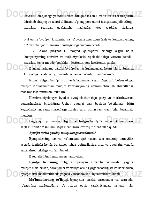 davrlarni aniqlashga yordam beradi.   Bunga asoslanib, zarur resurslar miqdorini
hisoblab chiqing va ularni oldindan to'plang yoki ularni tashqaridan jalb qiling -
masalan,   egasidan   qo'shimcha   mablag'lar   yoki   kreditlar   shaklida.
Pul   oqimi   byudjeti   tushumlar   va   to'lovlarni   muvozanatlash   va   kompaniyaning
to'lov qobiliyatini samarali boshqarishga yordam beradi.
 Balans   prognozi.   U   mavjud   qoldiqlarni   hisobga   olgan   holda
kompaniyaning   aktivlari   va   majburiyatlarini   rejalashtirishga   yordam   beradi   -
masalan, tovar-moddiy boyliklar, debitorlik yoki kreditorlik qarzlari.
Bundan   tashqari,   barcha   byudjetlar   tasdiqlangandan   keyin   ularni   tuzatish
imkoniyatiga qarab qat'iy, moslashuvchan va birlashtirilgan bo'linadi.
Ruxsat   etilgan  byudjet   -  bu  tasdiqlangandan  keyin  o'zgartirib  bo'lmaydigan
byudjet.   Moslashuvchan   byudjet   kompaniyaning   o'zgaruvchan   ish   sharoitlariga
mos ravishda tuzatilishi mumkin.
Kombinatsiyalangan   byudjet   byudjetlashtirishga   qat'iy   va   moslashuvchan
yondashuvlarni   birlashtiradi.   Ushbu   byudjet   davr   boshida   belgilanadi,   lekin
keyinchalik uni yangi sharoitlarga moslashtirish uchun vaqti-vaqti bilan tuzatilishi
mumkin.
Eng   yuqori   prognoz   aniqligi   birlashtirilgan   byudjetlar   uchun.   Ammo   ularni
saqlash, sobit bo'lganlarni saqlashdan ko'ra ko'proq mehnat talab qiladi.
Byudjet tuzish qanday tamoyillarga asoslanadi?
Byudjetlarning   turi   va   ko'lamidan   qat'i   nazar,   ular   umumiy   tamoyillar
asosida   tuzilishi   kerak.   Bu   jamoa   ishini   optimallashtirishga   va   byudjetni   yanada
samaraliroq qilishga yordam beradi.
Byudjetlashtirishning asosiy tamoyillari:
Byudjet   tizimining   birligi.   Kompaniyaning   barcha   bo'linmalari   yagona
byudjet shakllaridan, daromadlar va xarajatlarning yagona tasnifi va kodlanishidan,
byudjetlarni shakllantirishda yagona yondashuvdan foydalanishlari kerak.
Ma'lumotlarning   to'liqligi.   Byudjetlar   barcha   daromadlar   va   xarajatlar
to'g'risidagi   ma'lumotlarni   o'z   ichiga   olishi   kerak.   Bundan   tashqari,   ular
43 