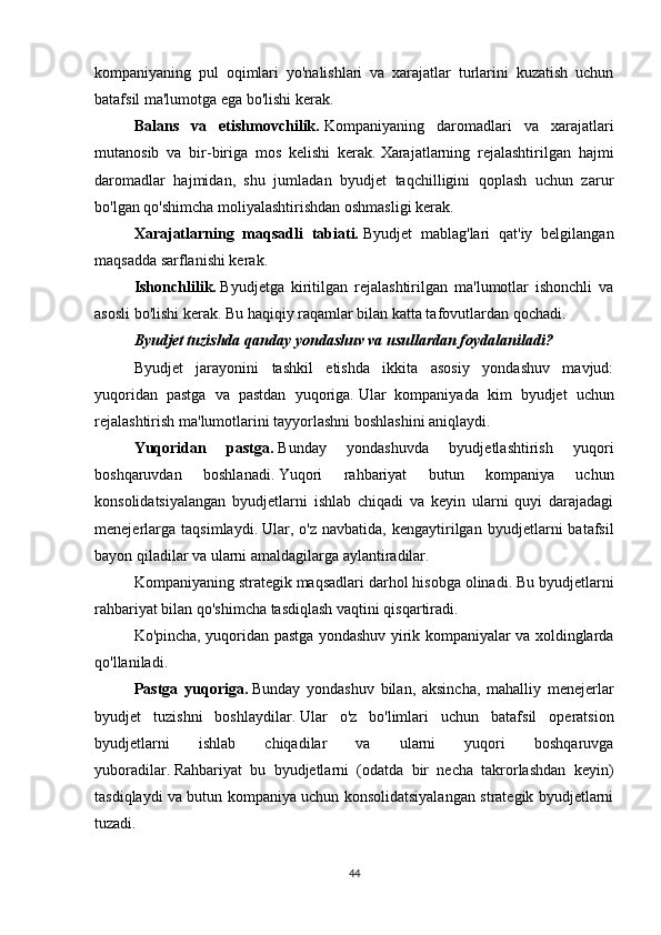 kompaniyaning   pul   oqimlari   yo'nalishlari   va   xarajatlar   turlarini   kuzatish   uchun
batafsil ma'lumotga ega bo'lishi kerak.
Balans   va   etishmovchilik.   Kompaniyaning   daromadlari   va   xarajatlari
mutanosib   va   bir-biriga   mos   kelishi   kerak.   Xarajatlarning   rejalashtirilgan   hajmi
daromadlar   hajmidan,   shu   jumladan   byudjet   taqchilligini   qoplash   uchun   zarur
bo'lgan qo'shimcha moliyalashtirishdan oshmasligi kerak.
Xarajatlarning   maqsadli   tabiati.   Byudjet   mablag'lari   qat'iy   belgilangan
maqsadda sarflanishi kerak.
Ishonchlilik.   Byudjetga   kiritilgan   rejalashtirilgan   ma'lumotlar   ishonchli   va
asosli bo'lishi kerak.   Bu haqiqiy raqamlar bilan katta tafovutlardan qochadi.
Byudjet tuzishda qanday yondashuv va usullardan foydalaniladi?
Byudjet   jarayonini   tashkil   etishda   ikkita   asosiy   yondashuv   mavjud:
yuqoridan   pastga   va   pastdan   yuqoriga.   Ular   kompaniyada   kim   byudjet   uchun
rejalashtirish ma'lumotlarini tayyorlashni boshlashini aniqlaydi.
Yuqoridan   pastga.   Bunday   yondashuvda   byudjetlashtirish   yuqori
boshqaruvdan   boshlanadi.   Yuqori   rahbariyat   butun   kompaniya   uchun
konsolidatsiyalangan   byudjetlarni   ishlab   chiqadi   va   keyin   ularni   quyi   darajadagi
menejerlarga   taqsimlaydi.   Ular,   o'z   navbatida,   kengaytirilgan   byudjetlarni   batafsil
bayon qiladilar va ularni amaldagilarga aylantiradilar.
Kompaniyaning strategik maqsadlari darhol hisobga olinadi.   Bu byudjetlarni
rahbariyat bilan qo'shimcha tasdiqlash vaqtini qisqartiradi.
Ko'pincha, yuqoridan pastga yondashuv yirik kompaniyalar va xoldinglarda
qo'llaniladi.
Pastga   yuqoriga.   Bunday   yondashuv   bilan,   aksincha,   mahalliy   menejerlar
byudjet   tuzishni   boshlaydilar.   Ular   o'z   bo'limlari   uchun   batafsil   operatsion
byudjetlarni   ishlab   chiqadilar   va   ularni   yuqori   boshqaruvga
yuboradilar.   Rahbariyat   bu   byudjetlarni   (odatda   bir   necha   takrorlashdan   keyin)
tasdiqlaydi va butun kompaniya uchun konsolidatsiyalangan strategik byudjetlarni
tuzadi.
44 