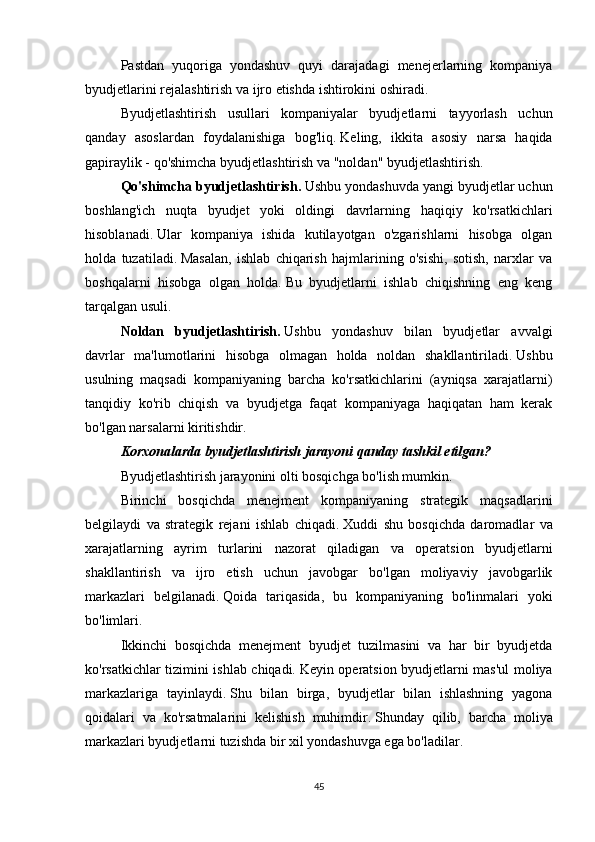 Pastdan   yuqoriga   yondashuv   quyi   darajadagi   menejerlarning   kompaniya
byudjetlarini rejalashtirish va ijro etishda ishtirokini oshiradi.
Byudjetlashtirish   usullari   kompaniyalar   byudjetlarni   tayyorlash   uchun
qanday   asoslardan   foydalanishiga   bog'liq.   Keling,   ikkita   asosiy   narsa   haqida
gapiraylik - qo'shimcha byudjetlashtirish va "noldan" byudjetlashtirish.
Qo'shimcha byudjetlashtirish.   Ushbu yondashuvda yangi byudjetlar uchun
boshlang'ich   nuqta   byudjet   yoki   oldingi   davrlarning   haqiqiy   ko'rsatkichlari
hisoblanadi.   Ular   kompaniya   ishida   kutilayotgan   o'zgarishlarni   hisobga   olgan
holda   tuzatiladi.   Masalan,   ishlab   chiqarish   hajmlarining   o'sishi,   sotish,   narxlar   va
boshqalarni   hisobga   olgan   holda.   Bu   byudjetlarni   ishlab   chiqishning   eng   keng
tarqalgan usuli.
Noldan   byudjetlashtirish.   Ushbu   yondashuv   bilan   byudjetlar   avvalgi
davrlar   ma'lumotlarini   hisobga   olmagan   holda   noldan   shakllantiriladi.   Ushbu
usulning   maqsadi   kompaniyaning   barcha   ko'rsatkichlarini   (ayniqsa   xarajatlarni)
tanqidiy   ko'rib   chiqish   va   byudjetga   faqat   kompaniyaga   haqiqatan   ham   kerak
bo'lgan narsalarni kiritishdir.
Korxonalarda byudjetlashtirish jarayoni qanday tashkil etilgan?
Byudjetlashtirish jarayonini olti bosqichga bo'lish mumkin.
Birinchi   bosqichda   menejment   kompaniyaning   strategik   maqsadlarini
belgilaydi   va   strategik   rejani   ishlab   chiqadi.   Xuddi   shu   bosqichda   daromadlar   va
xarajatlarning   ayrim   turlarini   nazorat   qiladigan   va   operatsion   byudjetlarni
shakllantirish   va   ijro   etish   uchun   javobgar   bo'lgan   moliyaviy   javobgarlik
markazlari   belgilanadi.   Qoida   tariqasida,   bu   kompaniyaning   bo'linmalari   yoki
bo'limlari.
Ikkinchi   bosqichda   menejment   byudjet   tuzilmasini   va   har   bir   byudjetda
ko'rsatkichlar tizimini ishlab chiqadi.   Keyin operatsion byudjetlarni mas'ul moliya
markazlariga   tayinlaydi.   Shu   bilan   birga,   byudjetlar   bilan   ishlashning   yagona
qoidalari   va   ko'rsatmalarini   kelishish   muhimdir.   Shunday   qilib,   barcha   moliya
markazlari byudjetlarni tuzishda bir xil yondashuvga ega bo'ladilar.
45 