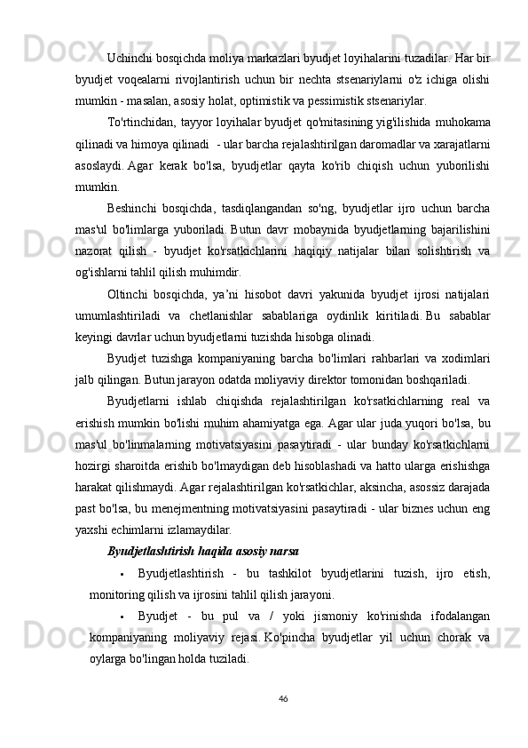 Uchinchi bosqichda moliya markazlari byudjet loyihalarini tuzadilar.   Har bir
byudjet   voqealarni   rivojlantirish   uchun   bir   nechta   stsenariylarni   o'z   ichiga   olishi
mumkin - masalan, asosiy holat, optimistik va pessimistik stsenariylar.
To'rtinchidan,  tayyor   loyihalar   byudjet  qo'mitasining   yig'ilishida  muhokama
qilinadi va himoya qilinadi    - ular barcha rejalashtirilgan daromadlar va xarajatlarni
asoslaydi.   Agar   kerak   bo'lsa,   byudjetlar   qayta   ko'rib   chiqish   uchun   yuborilishi
mumkin.
Beshinchi   bosqichda,   tasdiqlangandan   so'ng,   byudjetlar   ijro   uchun   barcha
mas'ul   bo'limlarga   yuboriladi.   Butun   davr   mobaynida   byudjetlarning   bajarilishini
nazorat   qilish   -   byudjet   ko'rsatkichlarini   haqiqiy   natijalar   bilan   solishtirish   va
og'ishlarni tahlil qilish muhimdir.
Oltinchi   bosqichda,   ya’ni   hisobot   davri   yakunida   byudjet   ijrosi   natijalari
umumlashtiriladi   va   chetlanishlar   sabablariga   oydinlik   kiritiladi.   Bu   sabablar
keyingi davrlar uchun byudjetlarni tuzishda hisobga olinadi.
Byudjet   tuzishga   kompaniyaning   barcha   bo'limlari   rahbarlari   va   xodimlari
jalb qilingan.   Butun jarayon odatda moliyaviy direktor tomonidan boshqariladi.
Byudjetlarni   ishlab   chiqishda   rejalashtirilgan   ko'rsatkichlarning   real   va
erishish mumkin bo'lishi muhim ahamiyatga ega.   Agar ular juda yuqori bo'lsa, bu
mas'ul   bo'linmalarning   motivatsiyasini   pasaytiradi   -   ular   bunday   ko'rsatkichlarni
hozirgi sharoitda erishib bo'lmaydigan deb hisoblashadi va hatto ularga erishishga
harakat qilishmaydi.   Agar rejalashtirilgan ko'rsatkichlar, aksincha, asossiz darajada
past bo'lsa, bu menejmentning motivatsiyasini pasaytiradi - ular biznes uchun eng
yaxshi echimlarni izlamaydilar.
Byudjetlashtirish haqida asosiy narsa
 Byudjetlashtirish   -   bu   tashkilot   byudjetlarini   tuzish,   ijro   etish,
monitoring qilish va ijrosini tahlil qilish jarayoni.
 Byudjet   -   bu   pul   va   /   yoki   jismoniy   ko'rinishda   ifodalangan
kompaniyaning   moliyaviy   rejasi.   Ko'pincha   byudjetlar   yil   uchun   chorak   va
oylarga bo'lingan holda tuziladi.
46 