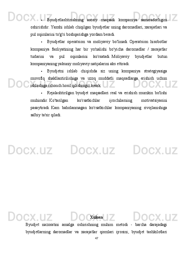  Byudjetlashtirishning   asosiy   maqsadi   kompaniya   samaradorligini
oshirishdir.   Yaxshi ishlab chiqilgan byudjetlar uning daromadlari, xarajatlari va
pul oqimlarini to'g'ri boshqarishga yordam beradi.
 Byudjetlar   operatsion   va   moliyaviy   bo'linadi.   Operatsion   hisobotlar
kompaniya   faoliyatining   har   bir   yo'nalishi   bo'yicha   daromadlar   /   xarajatlar
turlarini   va   pul   oqimlarini   ko'rsatadi.   Moliyaviy   byudjetlar   butun
kompaniyaning yakuniy moliyaviy natijalarini aks ettiradi.
 Byudjetni   ishlab   chiqishda   siz   uning   kompaniya   strategiyasiga
muvofiq   shakllantirilishiga   va   uzoq   muddatli   maqsadlarga   erishish   uchun
ishlashiga ishonch hosil qilishingiz kerak.
 Rejalashtirilgan   byudjet   maqsadlari   real   va   erishish   mumkin   bo'lishi
muhimdir.   Ko'tarilgan   ko'rsatkichlar   ijrochilarning   motivatsiyasini
pasaytiradi.   Kam   baholanmagan   ko'rsatkichlar   kompaniyaning   rivojlanishiga
salbiy ta'sir qiladi.
Xulosa
Byudjet   nazoratini   amalga   oshirishning   muhim   metodi   -   barcha   darajadagi
byudjetlarning   daromadlar   va   xarajatlar   qismlari   ijrosini,   byudjet   tashkilotlari
47 