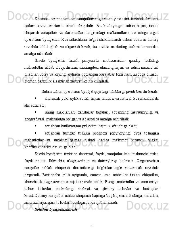 Korxona   daromadlari   va   xarajatlarining   umumiy   rejasini   tuzishda   birinchi
qadam   savdo   smetasini   ishlab   chiqishdir.   Bu   kutilayotgan   sotish   hajmi,   ishlab
chiqarish   xarajatlari   va   daromadlari   to'g'risidagi   ma'lumotlarni   o'z   ichiga   olgan
operatsion  byudjetdir.  Ko'rsatkichlarni   to'g'ri   shakllantirish  uchun  bozorni   doimiy
ravishda   tahlil   qilish   va   o'rganish   kerak,   bu   odatda   marketing   bo'limi   tomonidan
amalga oshiriladi.
Savdo   byudjetini   tuzish   jarayonida   mutaxassislar   qanday   toifadagi
mahsulotlar ishlab chiqarilishini, shuningdek, ularning hajmi va sotish narxini hal
qiladilar. Joriy va keyingi oylarda qoplangan xarajatlar foizi ham hisobga olinadi.
Yomon qarzni rejalashtirish zarurati ko'rib chiqiladi.
Sotish uchun operatsion byudjet quyidagi talablarga javob berishi kerak:
 choraklik   yoki   oylik   sotish   hajmi   tannarx   va   natural   ko'rsatkichlarda
aks ettiriladi;
 uning   shakllanishi   xaridorlar   toifalari,   sotishning   mavsumiyligi   va
geografiyasi, mahsulotga bo'lgan talab asosida amalga oshiriladi;
 sotishdan kutilayotgan pul oqimi hajmini o'z ichiga oladi;
 sotishdan   tushgan   tushum   prognozi   joriy/keyingi   oyda   to'langan
mahsulotlar   va   umidsiz   qarzlar   nisbati   haqida   ma'lumot   beruvchi   yig'ish
koeffitsientlarini o'z ichiga oladi.
Savdo   byudjetini   tuzishda   daromad,   foyda,   xarajatlar   kabi   tushunchalardan
foydalaniladi.   Ikkinchisi   o'zgaruvchilar   va   doimiylarga   bo'linadi.   O'zgaruvchan
xarajatlar   ishlab   chiqarish   dinamikasiga   to'g'ridan-to'g'ri   mutanosib   ravishda
o'zgaradi.   Boshqacha   qilib   aytganda,   qancha   ko'p   mahsulot   ishlab   chiqarilsa,
shunchalik o'zgaruvchan xarajatlar paydo bo'ldi. Bunga materiallar va xom ashyo
uchun   to'lovlar,   xodimlarga   mehnat   va   ijtimoiy   to'lovlar   va   boshqalar
kiradi.Doimiy xarajatlar ishlab chiqarish hajmiga bog'liq emas. Bularga, masalan,
amortizatsiya, ijara to'lovlari, boshqaruv xarajatlari kiradi.
Sotishni byudjetlashtirish
5