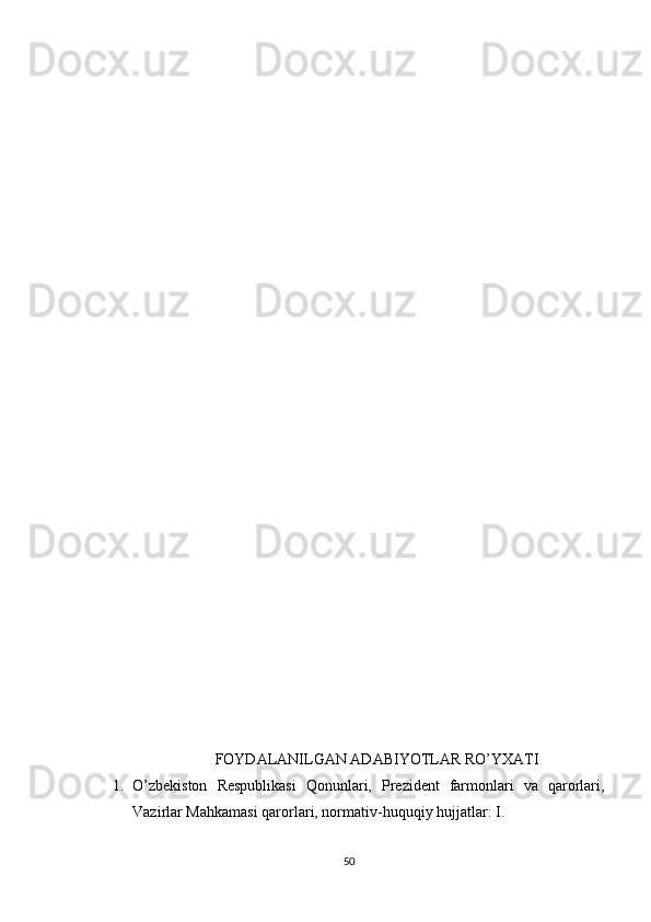 FOYDALANILGAN ADABIYOTLAR RO’YXATI
1. O’zbekiston   Respublikasi   Qonunlari,   Prezident   farmonlari   va   qarorlari,
Vazirlar Mahkamasi qarorlari, normativ-huquqiy hujjatlar: I.
50 