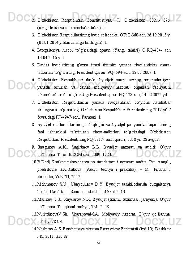2. O’zbekiston   Respublikasi   Konstitustiyasi.   T.:   O’zbekiston,   2021.-   39b.
(o’zgartirish va qo’shimchalar bilan) I.
3. O’zbekiston Respublikasining byudjet kodeksi O’RQ-360-son 26.12.2013 y.
(01.01.2014 yildan amalga kiritilgan); I.
4. Buxgalteriya   hisobi   to’g’risidagi   qonun   (Yangi   tahriri)   O’RQ-404-   son
13.04.2016 y. I.
5. Davlat   byudjetining   g’azna   ijrosi   tizimini   yanada   rivojlantirish   chora-
tadbirlari to’g’risidagi Prezident Qarori. PQ- 594-son, 28.02.2007. I.
6. O’zbekiston   Respublikasi   davlat   byudjeti   xarajatlarining   samaradorligini
yanada   oshirish   va   davlat   moliyaviy   nazorati   organlari   faoliyatini
takomillashtirish to’g’risidagi Prezident qarori PQ-128-son, 14.02.2022 yil I.
7. O’zbekiston   Respublikasini   yanada   rivojlantirish   bo’yicha   harakatlar
strategiyasi to’g’risidagi O’zbekiston Respublikasi Prezidentining 2017 yil 7
fevraldagi PF-4947-sonli Farmoni. I.
8. Byudjet   ma‘lumotlarining   ochiqligini   va   byudjet   jarayonida   fuqarolarning
faol   ishtirokini   ta‘minlash   chora-tadbirlari   to g risidagi   O zbekistonʻ ʻ ʻ
Respublikasi Prezidentining PQ-3917- sonli qarori, 2018 yil 28 avgust.
9. Ibragimov   A.K.,   Sugirbaev   B.B.   Byudjet   nazorati   va   auditi:   O’quv
qo’llanma. T.: «infoCOM.uz». 2009. 192 b. 
10. R.Dodj   Kratkoe   rukovodstvo   po   standartam   i   normam   audita:   Per.   s   angl.,
predislovie   S.A.Stukova.   (Audit:   teoriya   i   praktika).   –   M.:   Finansi   i
statistika; YuNITI, 2009. 
11. Mehmonov   S.U.,   Ubaydullaev   D.Y.   Byudjet   tashkilotlarida   buxgalteriya
hisobi. Darslik . ―Sano- standart , Toshkent-2013 	
‖
12. Malikov   T.S.,   Xaydarov   N.X.   Byudjet   (tizimi,   tuzilmasi,   jarayoni).   O’quv
qo’llanma. T.: Iqtisod-moliya, TMI-2008. 
13. NuritdinovaV.Sh.,   SharapovaM.A.   Moliyaviy   nazorat.   O’quv   qo’llanma.
2014 y. 78-bet 
14. Neshitoy A.S. Byudjetnaya sistema Rossiyskoy Federatsii (izd:10), Dashkov
i K. 2011. 336 str. 
51