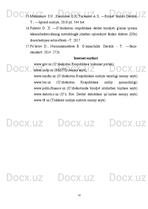 15. Mehmonov   S.U.,.Karimova   Z.X,.Tursunov   A.S;   ―Byujet   tizimi   Darslik,‖
T.; ―Iqtisod-moliya, 2018 yil. 544 bet. 
16. Pulatov   D.   X.   ―O’zbekiston   respublikasi   davlat   byudjeti   g’azna   ijrosini
takomillashtirishning metodologik jihatlari iqtisodiyot fanlari doktori (DSc)
dissertastiyasi avtoreferati –T: 2017 
17. Po’latov   D.,   Nurmuxamedova   B.   G’aznachilik.   Darslik.   -   T.:   ―Sano-
standart . 2014. 272b.	
‖
Internet saytlari
www.gov.uz (O’zbekiston Respublikasi hukumat portali) 
www.undp.uz (BMTTD rasmiy sayti) 
www.minfin.uz (O’zbekiston Respublikasi  moliya vazirligi rasmiy sayti)
www.lex.uz   (O’zbekiston   Respublikasi   milliy   qonunchiligi)
www.publicfinance.uz   (O’zbekistonda   byudjet   islohotlari   loyihasi   sayti)
www.statistics.uz   (O’z.   Res.   Davlat   statistikasi   qo’mitasi   rasmiy   sayti)
www.tfi.uz (Toshkent moliya instituti rasmiy sayti)
52 