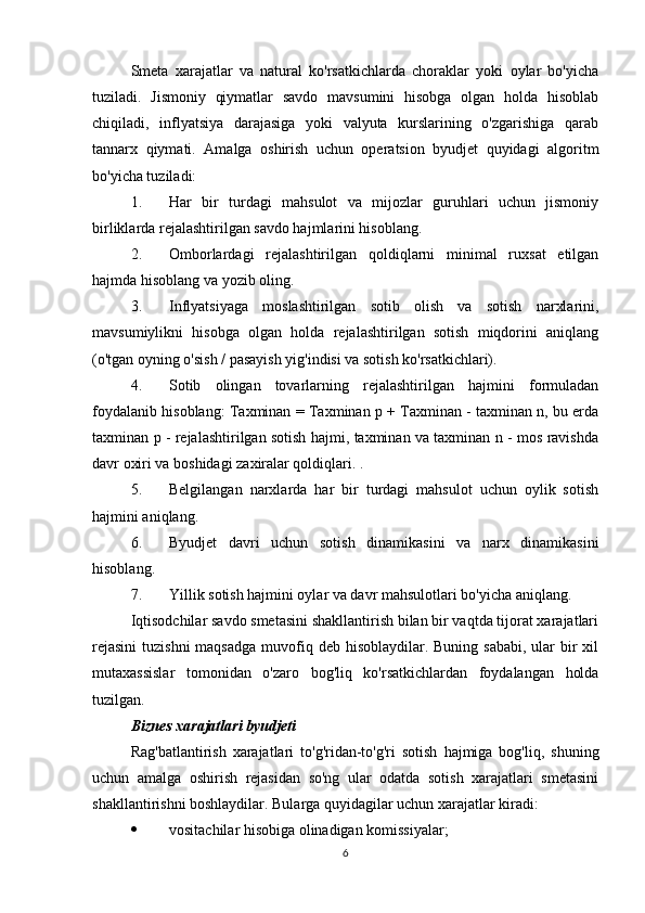 Smeta   xarajatlar   va   natural   ko'rsatkichlarda   choraklar   yoki   oylar   bo'yicha
tuziladi.   Jismoniy   qiymatlar   savdo   mavsumini   hisobga   olgan   holda   hisoblab
chiqiladi,   inflyatsiya   darajasiga   yoki   valyuta   kurslarining   o'zgarishiga   qarab
tannarx   qiymati.   Amalga   oshirish   uchun   operatsion   byudjet   quyidagi   algoritm
bo'yicha tuziladi:
1. Har   bir   turdagi   mahsulot   va   mijozlar   guruhlari   uchun   jismoniy
birliklarda rejalashtirilgan savdo hajmlarini hisoblang.
2. Omborlardagi   rejalashtirilgan   qoldiqlarni   minimal   ruxsat   etilgan
hajmda hisoblang va yozib oling.
3. Inflyatsiyaga   moslashtirilgan   sotib   olish   va   sotish   narxlarini,
mavsumiylikni   hisobga   olgan   holda   rejalashtirilgan   sotish   miqdorini   aniqlang
(o'tgan oyning o'sish / pasayish yig'indisi va sotish ko'rsatkichlari).
4. Sotib   olingan   tovarlarning   rejalashtirilgan   hajmini   formuladan
foydalanib hisoblang: Taxminan = Taxminan p + Taxminan - taxminan n, bu erda
taxminan p - rejalashtirilgan sotish hajmi, taxminan va taxminan n - mos ravishda
davr oxiri va boshidagi zaxiralar qoldiqlari. .
5. Belgilangan   narxlarda   har   bir   turdagi   mahsulot   uchun   oylik   sotish
hajmini aniqlang.
6. Byudjet   davri   uchun   sotish   dinamikasini   va   narx   dinamikasini
hisoblang.
7. Yillik sotish hajmini oylar va davr mahsulotlari bo'yicha aniqlang.
Iqtisodchilar savdo smetasini shakllantirish bilan bir vaqtda tijorat xarajatlari
rejasini  tuzishni  maqsadga  muvofiq deb hisoblaydilar. Buning sababi,  ular  bir  xil
mutaxassislar   tomonidan   o'zaro   bog'liq   ko'rsatkichlardan   foydalangan   holda
tuzilgan.
Biznes xarajatlari byudjeti
Rag'batlantirish   xarajatlari   to'g'ridan-to'g'ri   sotish   hajmiga   bog'liq,   shuning
uchun   amalga   oshirish   rejasidan   so'ng   ular   odatda   sotish   xarajatlari   smetasini
shakllantirishni boshlaydilar.  Bularga quyidagilar uchun xarajatlar kiradi:
 vositachilar hisobiga olinadigan komissiyalar;
6 