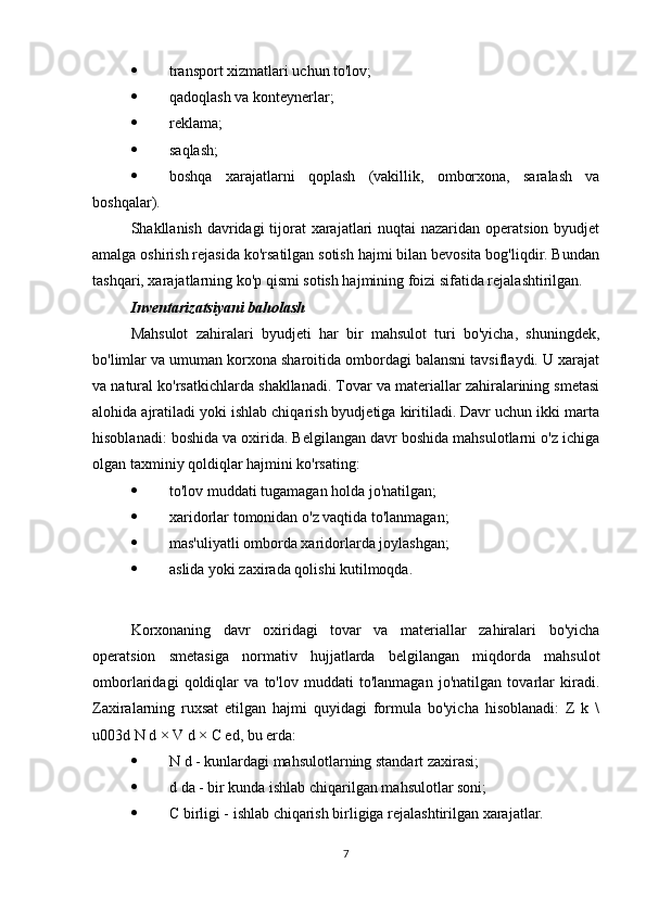 transport xizmatlari uchun to'lov;
 qadoqlash va konteynerlar;
 reklama;
 saqlash;
 boshqa   xarajatlarni   qoplash   (vakillik,   omborxona,   saralash   va
boshqalar).
Shakllanish davridagi  tijorat  xarajatlari  nuqtai nazaridan operatsion byudjet
amalga oshirish rejasida ko'rsatilgan sotish hajmi bilan bevosita bog'liqdir. Bundan
tashqari, xarajatlarning ko'p qismi sotish hajmining foizi sifatida rejalashtirilgan.
Inventarizatsiyani baholash
Mahsulot   zahiralari   byudjeti   har   bir   mahsulot   turi   bo'yicha,   shuningdek,
bo'limlar va umuman korxona sharoitida ombordagi balansni tavsiflaydi. U xarajat
va natural ko'rsatkichlarda shakllanadi. Tovar va materiallar zahiralarining smetasi
alohida ajratiladi yoki ishlab chiqarish byudjetiga kiritiladi. Davr uchun ikki marta
hisoblanadi: boshida va oxirida. Belgilangan davr boshida mahsulotlarni o'z ichiga
olgan taxminiy qoldiqlar hajmini ko'rsating:
 to'lov muddati tugamagan holda jo'natilgan;
 xaridorlar tomonidan o'z vaqtida to'lanmagan;
 mas'uliyatli omborda xaridorlarda joylashgan;
 aslida yoki zaxirada qolishi kutilmoqda.
Korxonaning   davr   oxiridagi   tovar   va   materiallar   zahiralari   bo'yicha
operatsion   smetasiga   normativ   hujjatlarda   belgilangan   miqdorda   mahsulot
omborlaridagi   qoldiqlar   va   to'lov   muddati   to'lanmagan   jo'natilgan   tovarlar   kiradi.
Zaxiralarning   ruxsat   etilgan   hajmi   quyidagi   formula   bo'yicha   hisoblanadi:   Z   k   \
u003d N d × V d × C ed, bu erda:
 N d - kunlardagi mahsulotlarning standart zaxirasi;
 d da - bir kunda ishlab chiqarilgan mahsulotlar soni;
 C birligi - ishlab chiqarish birligiga rejalashtirilgan xarajatlar.
7