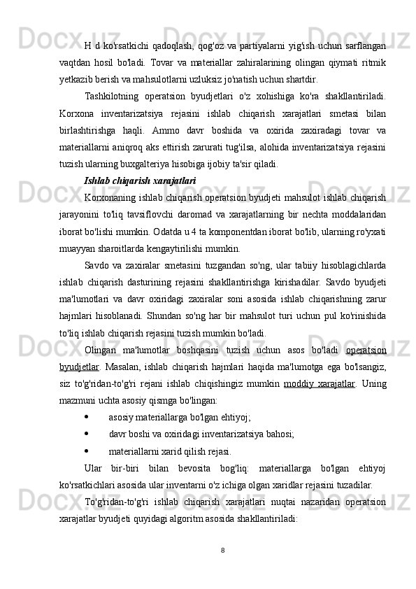 H   d   ko'rsatkichi   qadoqlash,   qog'oz   va   partiyalarni   yig'ish   uchun   sarflangan
vaqtdan   hosil   bo'ladi.   Tovar   va   materiallar   zahiralarining   olingan   qiymati   ritmik
yetkazib berish va mahsulotlarni uzluksiz jo'natish uchun shartdir.
Tashkilotning   operatsion   byudjetlari   o'z   xohishiga   ko'ra   shakllantiriladi.
Korxona   inventarizatsiya   rejasini   ishlab   chiqarish   xarajatlari   smetasi   bilan
birlashtirishga   haqli.   Ammo   davr   boshida   va   oxirida   zaxiradagi   tovar   va
materiallarni  aniqroq aks ettirish zarurati tug'ilsa, alohida inventarizatsiya  rejasini
tuzish ularning buxgalteriya hisobiga ijobiy ta'sir qiladi.
Ishlab chiqarish xarajatlari
Korxonaning ishlab chiqarish operatsion byudjeti mahsulot ishlab chiqarish
jarayonini   to'liq   tavsiflovchi   daromad   va   xarajatlarning   bir   nechta   moddalaridan
iborat bo'lishi mumkin. Odatda u 4 ta komponentdan iborat bo'lib, ularning ro'yxati
muayyan sharoitlarda kengaytirilishi mumkin.
Savdo   va   zaxiralar   smetasini   tuzgandan   so'ng,   ular   tabiiy   hisoblagichlarda
ishlab   chiqarish   dasturining   rejasini   shakllantirishga   kirishadilar.   Savdo   byudjeti
ma'lumotlari   va   davr   oxiridagi   zaxiralar   soni   asosida   ishlab   chiqarishning   zarur
hajmlari   hisoblanadi.   Shundan   so'ng   har   bir   mahsulot   turi   uchun   pul   ko'rinishida
to'liq ishlab chiqarish rejasini tuzish mumkin bo'ladi.
Olingan   ma'lumotlar   boshqasini   tuzish   uchun   asos   bo'ladi   operatsion
byudjetlar .   Masalan,   ishlab   chiqarish   hajmlari   haqida   ma'lumotga   ega   bo'lsangiz,
siz   to'g'ridan-to'g'ri   rejani   ishlab   chiqishingiz   mumkin   moddiy   xarajatlar .   Uning
mazmuni uchta asosiy qismga bo'lingan:
 asosiy materiallarga bo'lgan ehtiyoj;
 davr boshi va oxiridagi inventarizatsiya bahosi;
 materiallarni xarid qilish rejasi.
Ular   bir-biri   bilan   bevosita   bog'liq:   materiallarga   bo'lgan   ehtiyoj
ko'rsatkichlari asosida ular inventarni o'z ichiga olgan xaridlar rejasini tuzadilar.
To'g'ridan-to'g'ri   ishlab   chiqarish   xarajatlari   nuqtai   nazaridan   operatsion
xarajatlar byudjeti quyidagi algoritm asosida shakllantiriladi:
8 