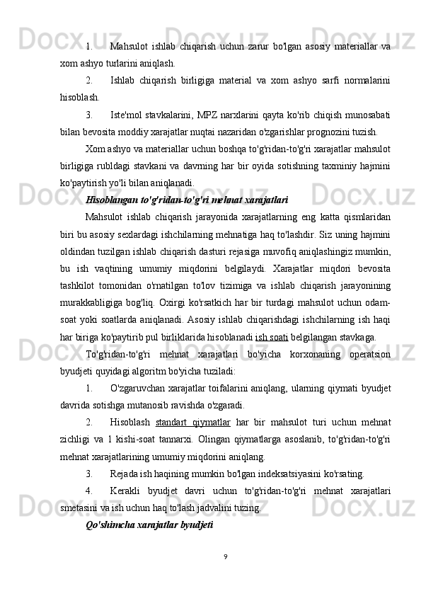 1. Mahsulot   ishlab   chiqarish   uchun   zarur   bo'lgan   asosiy   materiallar   va
xom ashyo turlarini aniqlash.
2. Ishlab   chiqarish   birligiga   material   va   xom   ashyo   sarfi   normalarini
hisoblash.
3. Iste'mol stavkalarini, MPZ narxlarini qayta ko'rib chiqish munosabati
bilan bevosita moddiy xarajatlar nuqtai nazaridan o'zgarishlar prognozini tuzish.
Xom ashyo va materiallar uchun boshqa to'g'ridan-to'g'ri xarajatlar mahsulot
birligiga rubldagi  stavkani  va  davrning har  bir  oyida  sotishning taxminiy hajmini
ko'paytirish yo'li bilan aniqlanadi.
Hisoblangan to'g'ridan-to'g'ri mehnat xarajatlari
Mahsulot   ishlab   chiqarish   jarayonida   xarajatlarning   eng   katta   qismlaridan
biri bu asosiy sexlardagi ishchilarning mehnatiga haq to'lashdir. Siz uning hajmini
oldindan tuzilgan ishlab chiqarish dasturi rejasiga muvofiq aniqlashingiz mumkin,
bu   ish   vaqtining   umumiy   miqdorini   belgilaydi.   Xarajatlar   miqdori   bevosita
tashkilot   tomonidan   o'rnatilgan   to'lov   tizimiga   va   ishlab   chiqarish   jarayonining
murakkabligiga   bog'liq.   Oxirgi   ko'rsatkich   har   bir   turdagi   mahsulot   uchun   odam-
soat   yoki   soatlarda   aniqlanadi.   Asosiy   ishlab   chiqarishdagi   ishchilarning   ish   haqi
har biriga ko'paytirib pul birliklarida hisoblanadi  ish soati  belgilangan stavkaga.
To'g'ridan-to'g'ri   mehnat   xarajatlari   bo'yicha   korxonaning   operatsion
byudjeti quyidagi algoritm bo'yicha tuziladi:
1. O'zgaruvchan xarajatlar toifalarini aniqlang, ularning qiymati byudjet
davrida sotishga mutanosib ravishda o'zgaradi.
2. Hisoblash   standart   qiymatlar   har   bir   mahsulot   turi   uchun   mehnat
zichligi   va   1   kishi-soat   tannarxi.   Olingan   qiymatlarga   asoslanib,   to'g'ridan-to'g'ri
mehnat xarajatlarining umumiy miqdorini aniqlang.
3. Rejada ish haqining mumkin bo'lgan indeksatsiyasini ko'rsating.
4. Kerakli   byudjet   davri   uchun   to'g'ridan-to'g'ri   mehnat   xarajatlari
smetasini va ish uchun haq to'lash jadvalini tuzing.
Qo'shimcha xarajatlar byudjeti
9 