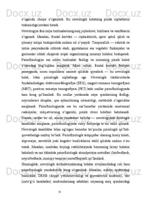 11o‘zgarishi   chuqur   o‘rganiladi.   Bu   nevrologik   holatning   psixik   oqibatlarini
tushunishga yordam beradi.
Nevrologiya fani miya tuzilmalarining aniq joylashuvi, tuzilmasi va vazifalarini
o‘rganadi.   Masalan,   frontal   korteks   —   rejalashtirish,   qaror   qabul   qilish   va
ijtimoiy  xulqni  boshqarishda   muhim   rol  o‘ynaydi.  Temporallob  —  eshitish   va
xotira   jarayonlarida   ishtirok   etadi,   gipotalamus   esa   vegetativ   funksiyalar   va
gormonlar   ishlab   chiqarish   orqali   organizmning   umumiy   holatini   boshqaradi.
Psixofiziologiya   esa   ushbu   tuzilmalar   faolligi   va   insonning   psixik   holati
o‘rtasidagi   bog‘liqlikni   aniqlaydi.   Misol   uchun,   frontal   korteks   faoliyati
pasayganda,   inson   impulslarni   nazorat   qilishda   qiynaladi   —   bu   nevrologik
holat,   lekin   psixologik   oqibatlarga   ega.   Nevrologik   tekshiruvlarda
foydalaniladigan  elektroensefalografiya (EEG), magnit-rezonans  tomografiyasi
(MRT), positron emissiya  tomografiyasi  (PET)  kabi  usullar  psixofiziologiyada
ham   keng   qo‘llaniladi.   Bu   usullar   yordamida   miya   qismlarining   faolligi,
neyronlararo   aloqalar,   qon   aylanishining   intensivligi,   metabolik   o‘zgarishlar
aniqlanadi.   Psixofiziologiyada   esa   bu   ma’lumotlar   yordamida   emotsional
reaksiyalar,   xulq-atvorning   o‘zgarishi,   psixik   stress   holatlari   baholanadi.
Demak,   usullar   bir   xil,   ammo   yondashuv   turlicha   —   nevrologiyada   fiziologik
kasalliklar   aniqlansa,   psixofiziologiyada   ruhiy   faoliyatga   ta’siri   tahlil   qilinadi.
Nevrologik   kasalliklar   bilan   og‘rigan   bemorlar   ko‘pincha   psixologik   qo‘llab-
quvvatlashga muhtoj bo‘ladi. Psixofiziologik tadqiqotlar ularning hissiy holati,
depressiya,   xavotirlik   yoki   kognitiv   buzilishlarini   tahlil   qilishda   muhim   o‘rin
tutadi.   Masalan,   insultdan   keyingi   reabilitatsiyada   bemorning   hissiy   holatini
baholash va uni tiklashda psixofiziologik stimulyatsiya metodlari (biofeedback,
neyrofeedback, musiqiy terapiya) muvaffaqiyatli qo‘llaniladi.
Shuningdek,   nevrologik   disfunktsiyalarning   bolalar   rivojlanishidagi   roli   ham
psixofiziologik   yondashuvda   keng   o‘rganiladi.   Masalan,   autizm   spektridagi
buzilishlar,   DEHB   (diqqat   yetishmovchiligi   va   giperaktivlik   sindromi),   tike
(noto‘g‘ri   harakatlar)   sindromlarining   sabablari   miyaning   aniq   qismlaridagi 