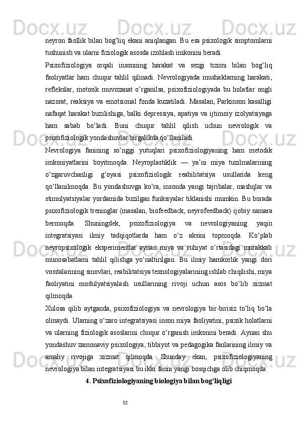 12neyron faollik bilan bog‘liq ekani  aniqlangan. Bu esa psixologik simptomlarni
tushunish va ularni fiziologik asosda izohlash imkonini beradi.
Psixofiziologiya   orqali   insonning   harakat   va   sezgi   tizimi   bilan   bog‘liq
faoliyatlar   ham   chuqur   tahlil   qilinadi.   Nevrologiyada   mushaklarning   harakati,
reflekslar,   motorik   muvozanat   o‘rganilsa,   psixofiziologiyada   bu   holatlar   ongli
nazorat, reaksiya va emotsional  fonda kuzatiladi. Masalan,  Parkinson kasalligi
nafaqat   harakat   buzilishiga,  balki  depressiya,  apatiya   va  ijtimoiy  izolyatsiyaga
ham   sabab   bo‘ladi.   Buni   chuqur   tahlil   qilish   uchun   nevrologik   va
psixofiziologik yondashuvlar birgalikda qo‘llaniladi.
Nevrologiya   fanining   so‘nggi   yutuqlari   psixofiziologiyaning   ham   metodik
imkoniyatlarini   boyitmoqda.   Neyroplastiklik   —   ya’ni   miya   tuzilmalarining
o‘zgaruvchanligi   g‘oyasi   psixofiziologik   reabilitatsiya   usullarida   keng
qo‘llanilmoqda.   Bu   yondashuvga   ko‘ra,   insonda   yangi   tajribalar,   mashqlar   va
stimulyatsiyalar yordamida buzilgan funksiyalar tiklanishi mumkin. Bu borada
psixofiziologik treninglar (masalan, biofeedback, neyrofeedback) ijobiy samara
bermoqda.   Shuningdek,   psixofiziologiya   va   nevrologiyaning   yaqin
integratsiyasi   ilmiy   tadqiqotlarda   ham   o‘z   aksini   topmoqda.   Ko‘plab
neyropsixologik   eksperimentlar   aynan   miya   va   ruhiyat   o‘rtasidagi   murakkab
munosabatlarni   tahlil   qilishga   yo‘naltirilgan.   Bu   ilmiy   hamkorlik   yangi   dori
vositalarining sinovlari, reabilitatsiya texnologiyalarining ishlab chiqilishi, miya
faoliyatini   modulyatsiyalash   usullarining   rivoji   uchun   asos   bo‘lib   xizmat
qilmoqda.
Xulosa   qilib   aytganda,   psixofiziologiya   va   nevrologiya   bir-birisiz   to‘liq   bo‘la
olmaydi. Ularning o‘zaro integratsiyasi inson miya faoliyatini, psixik holatlarni
va ularning fiziologik asoslarini  chuqur  o‘rganish imkonini  beradi. Aynan shu
yondashuv zamonaviy psixologiya, tibbiyot va pedagogika fanlarining ilmiy va
amaliy   rivojiga   xizmat   qilmoqda.   Shunday   ekan,   psixofiziologiyaning
nevrologiya bilan integratsiyasi bu ikki fanni yangi bosqichga olib chiqmoqda.
4 . Psixofiziologiyaning biologiya bilan bog‘liqligi 