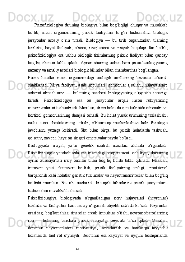 13Psixofiziologiya   fanining   biologiya   bilan   bog‘liqligi   chuqur   va   murakkab
bo‘lib,   inson   organizmining   psixik   faoliyatini   to‘g‘ri   tushunishda   biologik
jarayonlar   asosiy   o‘rin   tutadi.   Biologiya   —   bu   tirik   organizmlar,   ularning
tuzilishi,   hayot   faoliyati,   o‘sishi,   rivojlanishi   va   irsiyati   haqidagi   fan   bo‘lib,
psixofiziologiya   esa   ushbu   biologik   tizimlarning   psixik   faoliyat   bilan   qanday
bog‘liq   ekanini   tahlil   qiladi.   Aynan   shuning   uchun   ham   psixofiziologiyaning
nazariy va amaliy asoslari biologik bilimlar bilan chambarchas bog‘langan.
Psixik   holatlar   inson   organizmidagi   biologik   omillarning   bevosita   ta’sirida
shakllanadi.   Miya   faoliyati,   asab   impulslari,   gormonlar   ajralishi,   hujayralararo
axborot   almashinuvi   —   bularning   barchasi   biologiyaning   o‘rganish   sohasiga
kiradi.   Psixofiziologiya   esa   bu   jarayonlar   orqali   inson   ruhiyatining
mexanizmlarini tushuntiradi. Masalan, stress holatida qon tarkibida adrenalin va
kortizol  gormonlarining  darajasi   oshadi.  Bu   holat   yurak  urishining  tezlashishi,
nafas   olish   chastotasining   ortishi,   e’tiborning   markazlashuvi   kabi   fiziologik
javoblarni   yuzaga   keltiradi.   Shu   bilan   birga,   bu   psixik   holatlarda   tashvish,
qo‘rquv, xavotir, hayajon singari emotsiyalar paydo bo‘ladi.
Biologiyada   irsiyat,   ya’ni   genetik   uzatish   masalasi   alohida   o‘rganiladi.
Psixofiziologik   yondashuvda   esa   insondagi   temperament,   qobiliyat,   shaxsning
ayrim   xususiyatlari   irsiy   omillar   bilan   bog‘liq   holda   tahlil   qilinadi.   Masalan,
introvert   yoki   ekstravert   bo‘lish,   psixik   faoliyatning   tezligi,   emotsional
barqarorlik kabi holatlar genetik tuzilmalar va neyrotransmitterlar bilan bog‘liq
bo‘lishi   mumkin.   Bu   o‘z   navbatida   biologik   bilimlarsiz   psixik   jarayonlarni
tushunishni murakkablashtiradi.
Psixofiziologiya   biologiyada   o‘rganiladigan   nerv   hujayralari   (neyronlar)
tuzilishi va faoliyatini ham asosiy o‘rganish obyekti sifatida ko‘radi. Neyronlar
orasidagi bog‘lanishlar, sinapslar orqali impulslar o‘tishi, neyromediatorlarning
roli   —   bularning   barchasi   psixik   faoliyatga   bevosita   ta’sir   qiladi.   Masalan,
dopamin   neyromediatori   motivatsiya,   lazzatlanish   va   harakatga   tayyorlik
holatlarida   faol   rol   o‘ynaydi.   Serotonin   esa   kayfiyat   va   uyquni   boshqarishda 