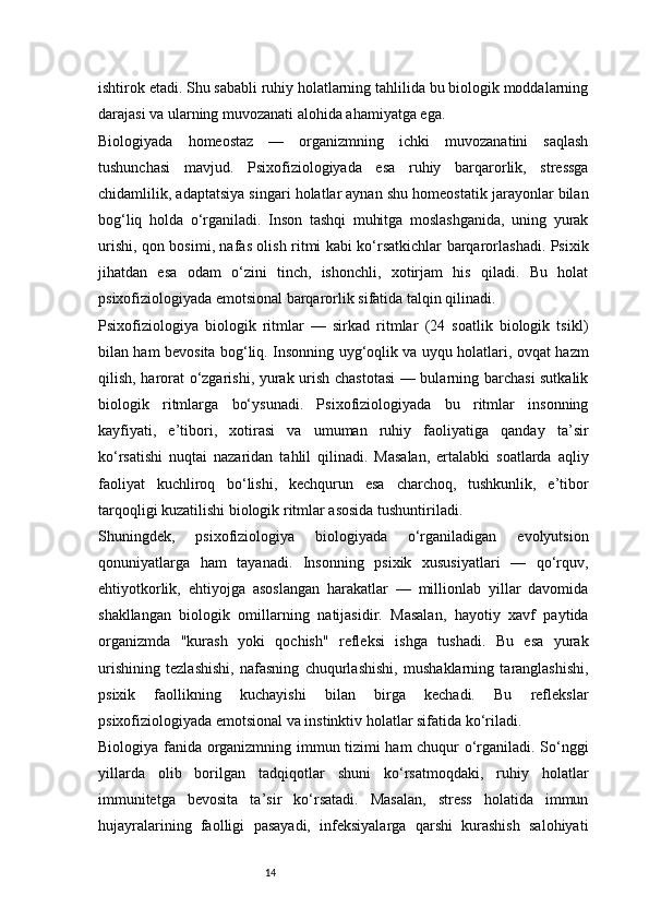 14ishtirok etadi. Shu sababli ruhiy holatlarning tahlilida bu biologik moddalarning
darajasi va ularning muvozanati alohida ahamiyatga ega.
Biologiyada   homeostaz   —   organizmning   ichki   muvozanatini   saqlash
tushunchasi   mavjud.   Psixofiziologiyada   esa   ruhiy   barqarorlik,   stressga
chidamlilik, adaptatsiya singari holatlar aynan shu homeostatik jarayonlar bilan
bog‘liq   holda   o‘rganiladi.   Inson   tashqi   muhitga   moslashganida,   uning   yurak
urishi, qon bosimi, nafas olish ritmi kabi ko‘rsatkichlar barqarorlashadi. Psixik
jihatdan   esa   odam   o‘zini   tinch,   ishonchli,   xotirjam   his   qiladi.   Bu   holat
psixofiziologiyada emotsional barqarorlik sifatida talqin qilinadi.
Psixofiziologiya   biologik   ritmlar   —   sirkad   ritmlar   (24   soatlik   biologik   tsikl)
bilan ham bevosita bog‘liq. Insonning uyg‘oqlik va uyqu holatlari, ovqat hazm
qilish, harorat o‘zgarishi, yurak urish chastotasi  — bularning barchasi sutkalik
biologik   ritmlarga   bo‘ysunadi.   Psixofiziologiyada   bu   ritmlar   insonning
kayfiyati,   e’tibori,   xotirasi   va   umuman   ruhiy   faoliyatiga   qanday   ta’sir
ko‘rsatishi   nuqtai   nazaridan   tahlil   qilinadi.   Masalan,   ertalabki   soatlarda   aqliy
faoliyat   kuchliroq   bo‘lishi,   kechqurun   esa   charchoq,   tushkunlik,   e’tibor
tarqoqligi kuzatilishi biologik ritmlar asosida tushuntiriladi.
Shuningdek,   psixofiziologiya   biologiyada   o‘rganiladigan   evolyutsion
qonuniyatlarga   ham   tayanadi.   Insonning   psixik   xususiyatlari   —   qo‘rquv,
ehtiyotkorlik,   ehtiyojga   asoslangan   harakatlar   —   millionlab   yillar   davomida
shakllangan   biologik   omillarning   natijasidir.   Masalan,   hayotiy   xavf   paytida
organizmda   "kurash   yoki   qochish"   refleksi   ishga   tushadi.   Bu   esa   yurak
urishining   tezlashishi,   nafasning   chuqurlashishi,   mushaklarning   taranglashishi,
psixik   faollikning   kuchayishi   bilan   birga   kechadi.   Bu   reflekslar
psixofiziologiyada emotsional va instinktiv holatlar sifatida ko‘riladi.
Biologiya fanida organizmning immun tizimi ham chuqur o‘rganiladi. So‘nggi
yillarda   olib   borilgan   tadqiqotlar   shuni   ko‘rsatmoqdaki,   ruhiy   holatlar
immunitetga   bevosita   ta’sir   ko‘rsatadi.   Masalan,   stress   holatida   immun
hujayralarining   faolligi   pasayadi,   infeksiyalarga   qarshi   kurashish   salohiyati 