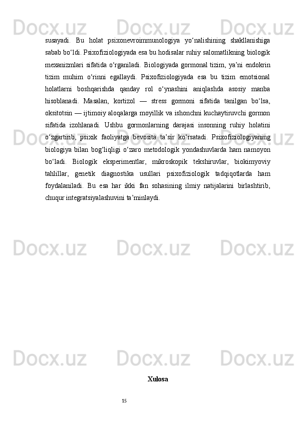 15susayadi.   Bu   holat   psixonevroimmunologiya   yo‘nalishining   shakllanishiga
sabab bo‘ldi. Psixofiziologiyada esa bu hodisalar ruhiy salomatlikning biologik
mexanizmlari sifatida o‘rganiladi.   Biologiyada gormonal  tizim, ya’ni endokrin
tizim   muhim   o‘rinni   egallaydi.   Psixofiziologiyada   esa   bu   tizim   emotsional
holatlarni   boshqarishda   qanday   rol   o‘ynashini   aniqlashda   asosiy   manba
hisoblanadi.   Masalan,   kortizol   —   stress   gormoni   sifatida   tanilgan   bo‘lsa,
oksitotsin — ijtimoiy aloqalarga moyillik va ishonchni kuchaytiruvchi gormon
sifatida   izohlanadi.   Ushbu   gormonlarning   darajasi   insonning   ruhiy   holatini
o‘zgartirib,   psixik   faoliyatga   bevosita   ta’sir   ko‘rsatadi.   Psixofiziologiyaning
biologiya   bilan   bog‘liqligi   o‘zaro   metodologik   yondashuvlarda   ham   namoyon
bo‘ladi.   Biologik   eksperimentlar,   mikroskopik   tekshiruvlar,   biokimyoviy
tahlillar,   genetik   diagnostika   usullari   psixofiziologik   tadqiqotlarda   ham
foydalaniladi.   Bu   esa   har   ikki   fan   sohasining   ilmiy   natijalarini   birlashtirib,
chuqur integratsiyalashuvini ta’minlaydi.
Xulosa 