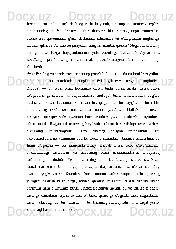 16Inson   —   bu  nafaqat   aql-idrok   egasi,   balki   yurak,   his,   ong   va   tananing  uyg‘un
bir   butunligidir.   Har   birimiz   tashqi   dunyoni   his   qilamiz,   unga   munosabat
bildiramiz,   quvonamiz,   g‘am   chekamiz,   izlanamiz   va   o‘zligimizni   anglashga
harakat qilamiz. Ammo bu jarayonlarning asl manbai qaerda? Nega biz shunday
his   qilamiz?   Nega   hayajonlanamiz   yoki   xavotirga   tushamiz?   Aynan   shu
savollarga   javob   izlagan   paytimizda   psixofiziologiya   fani   bizni   o‘ziga
chorlaydi.
Psixofiziologiya orqali men insonning psixik holatlari ortida nafaqat hissiyotlar,
balki   butun   bir   murakkab   biologik   va   fiziologik   tizim   turganini   angladim.
Ruhiyat   —   bu   faqat   ichki   kechinma   emas,   balki   yurak   urishi,   nafas,   miya
to‘lqinlari,   gormonlar   va   hujayralararo   muloqot   bilan   chambarchas   bog‘liq
hodisadir.   Shuni   tushundimki,   inson   his   qilgan   har   bir   tuyg‘u   —   bu   ichki
tanamizning   sezilar-sezilmas,   ammo   muhim   javobidir.   Hattoki   bir   necha
soniyalik   qo‘rquv   yoki   quvonch   ham   tanadagi   yuzlab   biologik   jarayonlarni
ishga   soladi.   Bugun   odamlarning   kayfiyati,   salomatligi,   ishdagi   unumdorligi,
o‘qishdagi   muvaffaqiyati,   hatto   hayotga   bo‘lgan   munosabati   ham
psixofiziologik muvozanatga bog‘liq ekanini angladim. Shuning uchun ham bu
fanni   o‘rganish   —   bu   shunchaki   ilmiy   izlanish   emas,   balki   o‘z-o‘zimizni,
atrofimizdagi   insonlarni   va   hayotning   ichki   mexanizmlarini   chuqurroq
tushunishga   intilishdir.   Zero,   odam   degani   —   bu   faqat   go‘sht   va   suyakdan
iborat   jism   emas.   U   —   hayajon,   orzu,   tajriba,   tushuncha   va   o‘zgarmas   ruhiy
kuchlar   yig‘indisidir.   Shunday   ekan,   insonni   tushunmoqchi   bo‘lsak,   uning
yuragini   eshitish   bilan   birga,   miyasi   qanday   ishlashini,   tanasi   qanday   javob
berishini   ham   bilishimiz   zarur.   Psixofiziologiya   menga   bu   yo‘lda   ko‘z   ochdi,
insonga   chinakam   hayrat   va   hurmat   bilan  qarashga   o‘rgatdi.  Endi   angladimki,
inson   ruhining   har   bir   titrashi   —   bu   tananing   musiqasidir.   Uni   faqat   yurak
emas, aql ham his qilishi kerak. 