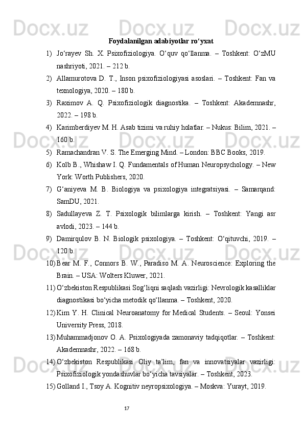 17Foydalanilgan adabiyotlar ro‘yxat
1) Jo‘rayev   Sh.   X.   Psixofiziologiya.   O‘quv   qo‘llanma.   –   Toshkent:   O‘zMU
nashriyoti, 2021. – 212 b.
2) Allamurotova   D.   T.,   Inson   psixofiziologiyasi   asoslari.   –   Toshkent:   Fan   va
texnologiya, 2020. – 180 b.
3) Raximov   A.   Q.   Psixofiziologik   diagnostika.   –   Toshkent:   Akademnashr,
2022. – 198 b.
4) Karimberdiyev M. H. Asab tizimi va ruhiy holatlar. – Nukus: Bilim, 2021. –
160 b.
5) Ramachandran V. S. The Emerging Mind. – London: BBC Books, 2019.
6) Kolb B., Whishaw I. Q. Fundamentals of Human Neuropsychology. – New
York: Worth Publishers, 2020.
7) G‘aniyeva   M.   B.   Biologiya   va   psixologiya   integratsiyasi.   –   Samarqand:
SamDU, 2021.
8) Sadullayeva   Z.   T.   Psixologik   bilimlarga   kirish.   –   Toshkent:   Yangi   asr
avlodi, 2023. – 144 b.
9) Damirqulov   B.   N.   Biologik   psixologiya.   –   Toshkent:   O‘qituvchi,   2019.   –
120 b.
10) Bear   M.   F.,   Connors   B.   W.,   Paradiso   M.   A.   Neuroscience:   Exploring   the
Brain. – USA: Wolters Kluwer, 2021.
11) O‘zbekiston Respublikasi Sog‘liqni saqlash vazirligi: Nevrologik kasalliklar
diagnostikasi bo‘yicha metodik qo‘llanma. – Toshkent, 2020.
12) Kim   Y.   H.   Clinical   Neuroanatomy   for   Medical   Students.   –   Seoul:   Yonsei
University Press, 2018.
13) Muhammadjonov O. A. Psixologiyada zamonaviy tadqiqotlar. – Toshkent:
Akademnashr, 2022. – 168 b.
14) O‘zbekiston   Respublikasi   Oliy   ta’lim,   fan   va   innovatsiyalar   vazirligi:
Psixofiziologik yondashuvlar bo‘yicha tavsiyalar. – Toshkent, 2023.
15) Golland I., Tsoy A. Kognitiv neyropsixologiya. – Moskva: Yurayt, 2019. 