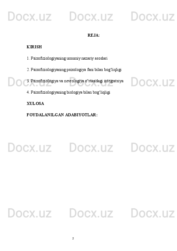 2 REJA:
KIRISH
1 . Psixofiziologiyaning umumiy nazariy asoslari
2 . Psixofiziologiyaning psixologiya fani bilan bog‘liqligi
3 . Psixofiziologiya va nevrologiya o‘rtasidagi integratsiya
4 . Psixofiziologiyaning biologiya bilan bog‘liqligi
XULOSA
FOYDALANILGAN ADABIYOTLAR: 
