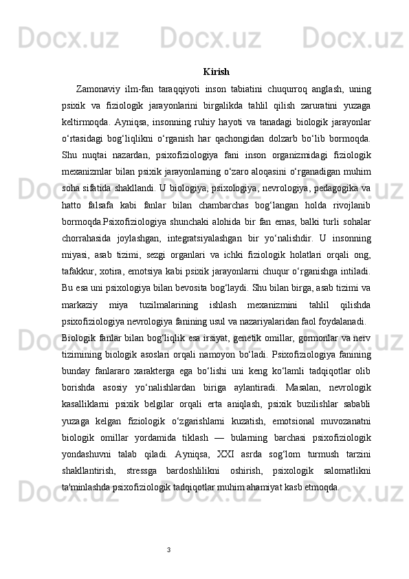 3 Kirish
Zamonaviy   ilm-fan   taraqqiyoti   inson   tabiatini   chuqurroq   anglash,   uning
psixik   va   fiziologik   jarayonlarini   birgalikda   tahlil   qilish   zaruratini   yuzaga
keltirmoqda.   Ayniqsa,   insonning   ruhiy   hayoti   va   tanadagi   biologik   jarayonlar
o‘rtasidagi   bog‘liqlikni   o‘rganish   har   qachongidan   dolzarb   bo‘lib   bormoqda.
Shu   nuqtai   nazardan,   psixofiziologiya   fani   inson   organizmidagi   fiziologik
mexanizmlar bilan psixik jarayonlarning o‘zaro aloqasini  o‘rganadigan muhim
soha sifatida shakllandi. U biologiya, psixologiya, nevrologiya, pedagogika va
hatto   falsafa   kabi   fanlar   bilan   chambarchas   bog‘langan   holda   rivojlanib
bormoqda.Psixofiziologiya   shunchaki   alohida   bir   fan   emas,   balki   turli   sohalar
chorrahasida   joylashgan,   integratsiyalashgan   bir   yo‘nalishdir.   U   insonning
miyasi,   asab   tizimi,   sezgi   organlari   va   ichki   fiziologik   holatlari   orqali   ong,
tafakkur, xotira, emotsiya kabi psixik jarayonlarni chuqur o‘rganishga intiladi.
Bu esa uni psixologiya bilan bevosita bog‘laydi. Shu bilan birga, asab tizimi va
markaziy   miya   tuzilmalarining   ishlash   mexanizmini   tahlil   qilishda
psixofiziologiya nevrologiya fanining usul va nazariyalaridan faol foydalanadi.
Biologik fanlar bilan bog‘liqlik esa irsiyat, genetik omillar, gormonlar va nerv
tizimining   biologik   asoslari   orqali   namoyon   bo‘ladi.   Psixofiziologiya   fanining
bunday   fanlararo   xarakterga   ega   bo‘lishi   uni   keng   ko‘lamli   tadqiqotlar   olib
borishda   asosiy   yo‘nalishlardan   biriga   aylantiradi.   Masalan,   nevrologik
kasalliklarni   psixik   belgilar   orqali   erta   aniqlash,   psixik   buzilishlar   sababli
yuzaga   kelgan   fiziologik   o‘zgarishlarni   kuzatish,   emotsional   muvozanatni
biologik   omillar   yordamida   tiklash   —   bularning   barchasi   psixofiziologik
yondashuvni   talab   qiladi.   Ayniqsa,   XXI   asrda   sog‘lom   turmush   tarzini
shakllantirish,   stressga   bardoshlilikni   oshirish,   psixologik   salomatlikni
ta'minlashda psixofiziologik tadqiqotlar muhim ahamiyat kasb etmoqda. 