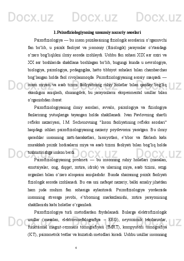 41. Psixofiziologiyaning umumiy nazariy asoslari
Psixofiziologiya — bu inson psixikasining fiziologik asoslarini o‘rganuvchi
fan   bo‘lib,   u   psixik   faoliyat   va   jismoniy   (fiziologik)   jarayonlar   o‘rtasidagi
o‘zaro  bog‘liqlikni  ilmiy  asosda  izohlaydi.   Ushbu  fan  sohasi   XIX  asr   oxiri  va
XX   asr   boshlarida   shakllana   boshlagan   bo‘lib,   bugungi   kunda   u   nevrologiya,
biologiya,   psixologiya,   pedagogika,   hatto   tibbiyot   sohalari   bilan   chambarchas
bog‘langan   holda   faol   rivojlanmoqda.   Psixofiziologiyaning   asosiy   maqsadi   —
inson   miyasi   va   asab   tizimi   faoliyatining   ruhiy   holatlar   bilan   qanday   bog‘liq
ekanligini   aniqlash,   shuningdek,   bu   jarayonlarni   eksperimental   usullar   bilan
o‘rganishdan iborat.
Psixofiziologiyaning   ilmiy   asoslari,   avvalo,   psixologiya   va   fiziologiya
fanlarining   yutuqlariga   tayangan   holda   shakllanadi.   Ivan   Pavlovning   shartli
refleks   nazariyasi,   I.M.   Sechenovning   "Inson   faoliyatining   refleks   asoslari"
haqidagi   ishlari   psixofiziologiyaning   nazariy   poydevorini   yaratgan.   Bu   ilmiy
qarashlar   insonning   xatti-harakatlari,   hissiyotlari,   e’tibor   va   fikrlash   kabi
murakkab   psixik   hodisalarni   miya   va   asab   tizimi   faoliyati   bilan   bog‘liq   holda
tushuntirishga imkon berdi.
Psixofiziologiyaning   predmeti   —   bu   insonning   ruhiy   holatlari   (masalan,
emotsiyalar,   ong,   diqqat,   xotira,   idrok)   va   ularning   miya,   asab   tizimi,   sezgi
organlari   bilan   o‘zaro   aloqasini   aniqlashdir.   Bunda   shaxsning   psixik   faoliyati
fiziologik asosda  izohlanadi. Bu esa uni nafaqat nazariy, balki amaliy jihatdan
ham   juda   muhim   fan   sohasiga   aylantiradi.   Psixofiziologiya   yordamida
insonning   stressga   javobi,   e’tiborning   markazlanishi,   xotira   jarayonining
shakllanishi kabi holatlar o‘rganiladi.
Psixofiziologiya   turli   metodlardan   foydalanadi.   Bularga   elektrofiziologik
usullar   (masalan,   elektroensefalografiya   –   EEG),   neyroximik   tekshiruvlar,
funktsional   magnit-rezonans   tomografiyasi   (fMRT),   kompyuterli   tomografiya
(KT), psixometrik testlar va kuzatish metodlari kiradi. Ushbu usullar insonning 