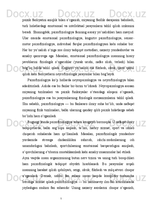 5psixik faoliyatini aniqlik bilan o‘rganish, miyaning faollik darajasini  baholash,
turli   holatlardagi   emotsional   va   intellektual   jarayonlarni   tahlil   qilish   imkonini
beradi.   Shuningdek, psixofiziologiya fanining asosiy yo‘nalishlari ham mavjud.
Ular   orasida   emotsional   psixofiziologiya,   kognitiv   psixofiziologiya,   sensor-
motor   psixofiziologiya,   individual   farqlar   psixofiziologiyasi   kabi   sohalar   bor.
Har bir yo‘nalish o‘ziga xos ilmiy tadqiqot metodlari, nazariy yondashuvlar va
amaliy   qamrovga   ega.   Masalan,   emotsional   psixofiziologiya   insonning   hissiy
javoblarini   fiziologik   o‘zgarishlar   (yurak   urishi,   nafas   olish,   terlash)   bilan
bog‘liq   holda   tahlil   qiladi.   Kognitiv   yo‘nalish   esa   fikrlash,   idrok,   qaror   qabul
qilish kabi faoliyatlarni neyrofiziologik jarayonlar bilan bog‘laydi.
Psixofiziologiya   ko‘p   hollarda   neyropsixologiya   va   neyrofiziologiya   bilan
adashtiriladi. Aslida esa bu fanlar bir-birini to‘ldiradi. Neyropsixologiya asosan
miyaning   tuzilmalari   va   psixik   funksiyalar   o‘rtasidagi   aloqani   o‘rganadi,
psixofiziologiya   esa   bu   jarayonlarning   fiziologik   mexanizmlarini   tahlil   qiladi.
Shu   sababli,   psixofiziologiya   —   bu   fanlararo   ilmiy   soha   bo‘lib,   unda   nafaqat
miyaning fizik tuzilmalari, balki  ularning qanday  qilib psixik holatlarga sabab
bo‘lishi ham o‘rganiladi.
Bugungi kunda psixofiziologiya sohasi kengayib bormoqda. U nafaqat ilmiy
tadqiqotlarda,   balki   sog‘liqni   saqlash,   ta’lim,   harbiy   xizmat,   sport   va   ishlab
chiqarish   sohalarida   ham   qo‘llaniladi.   Masalan,   psixofiziologik   yondashuv
yordamida   stressga   chidamlilikni   oshirish,   ishchi-xodimlarning   ish
unumdorligini   baholash,   sportchilarning   emotsional   barqarorligini   aniqlash,
o‘quvchilarning e’tiborini mustahkamlash kabi amaliy muammolar hal etiladi.
Ayni   vaqtda   inson   organizmining   butun   nerv   tizimi   va   uning   turli   bosqichlari
ham   psixofiziologik   tadqiqot   obyekti   hisoblanadi.   Bu   jarayonlar   orqali
insonning harakat  qilish qobiliyati, sezgi, idrok, fikrlash va xulq-atvori chuqur
o‘rganiladi.   Demak,   ushbu   fan   sohasi   inson   haqida   kompleks   tushuncha
berishga xizmat qiladi.psixofiziologiya — bu zamonaviy ilm-fan kesishmasida
joylashgan   muhim   fan   sohasidir.   Uning   nazariy   asoslarini   chuqur   o‘rganish, 