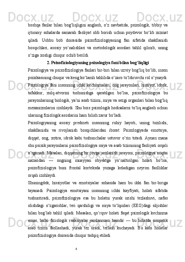 6boshqa   fanlar   bilan   bog‘liqligini   anglash,   o‘z   navbatida,   psixologik,   tibbiy   va
ijtimoiy   sohalarda   samarali   faoliyat   olib   borish   uchun   poydevor   bo‘lib   xizmat
qiladi.   Ushbu   bob   doirasida   psixofiziologiyaning   fan   sifatida   shakllanish
bosqichlari,   asosiy   yo‘nalishlari   va   metodologik   asoslari   tahlil   qilinib,   uning
o‘ziga xosligi chuqur ochib berildi.
2 . Psixofiziologiyaning psixologiya fani bilan bog‘liqligi
Psixologiya va psixofiziologiya fanlari bir-biri bilan uzviy bog‘liq bo‘lib, inson
psixikasining chuqur va keng ko‘lamli tahlilida o‘zaro to‘ldiruvchi rol o‘ynaydi.
Psixologiya fani insonning ichki kechinmalari, ong jarayonlari, hissiyot, idrok,
tafakkur,   xulq-atvorini   tushunishga   qaratilgan   bo‘lsa,   psixofiziologiya   bu
jarayonlarning biologik, ya’ni asab tizimi, miya va sezgi organlari bilan bog‘liq
mexanizmlarini izohlaydi. Shu bois psixologik hodisalarni to‘liq anglash uchun
ularning fiziologik asoslarini ham bilish zarur bo‘ladi.
Psixologiyaning   asosiy   predmeti   insonning   ruhiy   hayoti,   uning   tuzilishi,
shakllanishi   va   rivojlanish   bosqichlaridan   iborat.   Psixologiyada   emotsiya,
diqqat,   ong,   xotira,   idrok   kabi   tushunchalar   ustuvor   o‘rin   tutadi.   Aynan   mana
shu psixik jarayonlarni psixofiziologiya miya va asab tizimining faoliyati orqali
o‘rganadi. Masalan, diqqatning bir joyga jamlanish jarayoni, psixologiya nuqtai
nazaridan   —   ongning   muayyan   obyektga   yo‘naltirilgan   holati   bo‘lsa,
psixofiziologiya   buni   frontal   korteksda   yuzaga   keladigan   neyron   faolliklar
orqali izohlaydi.
Shuningdek,   hissiyotlar   va   emotsiyalar   sohasida   ham   bu   ikki   fan   bir-biriga
tayanadi.   Psixologiya   emotsiyani   insonning   ichki   kayfiyati,   holati   sifatida
tushuntiradi,   psixofiziologiya   esa   bu   holatni   yurak   urishi   tezlashuvi,   nafas
olishdagi   o‘zgarishlar,   teri   qarshiligi   va   miya   to‘lqinlari   (EEG)dagi   siljishlar
bilan   bog‘lab   tahlil   qiladi.   Masalan,   qo‘rquv   holati   faqat   psixologik   kechinma
emas,   balki   fiziologik   reaksiyalar   jamlanmasi   hamdir   —   bu   holatda   simpatik
asab   tizimi   faollashadi,   yurak   tez   uradi,   terlash   kuchayadi.   Bu   kabi   holatlar
psixofiziologiya doirasida chuqur tadqiq etiladi. 