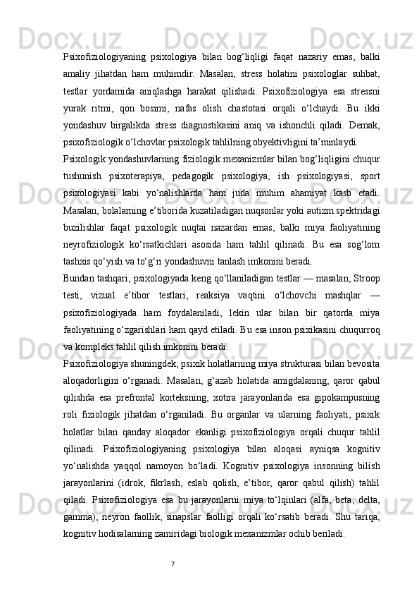 7Psixofiziologiyaning   psixologiya   bilan   bog‘liqligi   faqat   nazariy   emas,   balki
amaliy   jihatdan   ham   muhimdir.   Masalan,   stress   holatini   psixologlar   suhbat,
testlar   yordamida   aniqlashga   harakat   qilishadi.   Psixofiziologiya   esa   stressni
yurak   ritmi,   qon   bosimi,   nafas   olish   chastotasi   orqali   o‘lchaydi.   Bu   ikki
yondashuv   birgalikda   stress   diagnostikasini   aniq   va   ishonchli   qiladi.   Demak,
psixofiziologik o‘lchovlar psixologik tahlilning obyektivligini ta’minlaydi.
Psixologik yondashuvlarning fiziologik mexanizmlar bilan bog‘liqligini chuqur
tushunish   psixoterapiya,   pedagogik   psixologiya,   ish   psixologiyasi,   sport
psixologiyasi   kabi   yo‘nalishlarda   ham   juda   muhim   ahamiyat   kasb   etadi.
Masalan, bolalarning e’tiborida kuzatiladigan nuqsonlar yoki autizm spektridagi
buzilishlar   faqat   psixologik   nuqtai   nazardan   emas,   balki   miya   faoliyatining
neyrofiziologik   ko‘rsatkichlari   asosida   ham   tahlil   qilinadi.   Bu   esa   sog‘lom
tashxis qo‘yish va to‘g‘ri yondashuvni tanlash imkonini beradi.
Bundan tashqari, psixologiyada keng qo‘llaniladigan testlar — masalan, Stroop
testi,   vizual   e’tibor   testlari,   reaksiya   vaqtini   o‘lchovchi   mashqlar   —
psixofiziologiyada   ham   foydalaniladi,   lekin   ular   bilan   bir   qatorda   miya
faoliyatining o‘zgarishlari ham qayd etiladi. Bu esa inson psixikasini chuqurroq
va kompleks tahlil qilish imkonini beradi.
Psixofiziologiya shuningdek, psixik holatlarning miya strukturasi bilan bevosita
aloqadorligini   o‘rganadi.   Masalan,   g‘azab   holatida   amigdalaning,   qaror   qabul
qilishda   esa   prefrontal   korteksning,   xotira   jarayonlarida   esa   gipokampusning
roli   fiziologik   jihatdan   o‘rganiladi.   Bu   organlar   va   ularning   faoliyati,   psixik
holatlar   bilan   qanday   aloqador   ekanligi   psixofiziologiya   orqali   chuqur   tahlil
qilinadi.   Psixofiziologiyaning   psixologiya   bilan   aloqasi   ayniqsa   kognitiv
yo‘nalishda   yaqqol   namoyon   bo‘ladi.   Kognitiv   psixologiya   insonning   bilish
jarayonlarini   (idrok,   fikrlash,   eslab   qolish,   e’tibor,   qaror   qabul   qilish)   tahlil
qiladi.   Psixofiziologiya   esa   bu   jarayonlarni   miya   to‘lqinlari   (alfa,   beta,   delta,
gamma),   neyron   faollik,   sinapslar   faolligi   orqali   ko‘rsatib   beradi.   Shu   tariqa,
kognitiv hodisalarning zamiridagi biologik mexanizmlar ochib beriladi. 