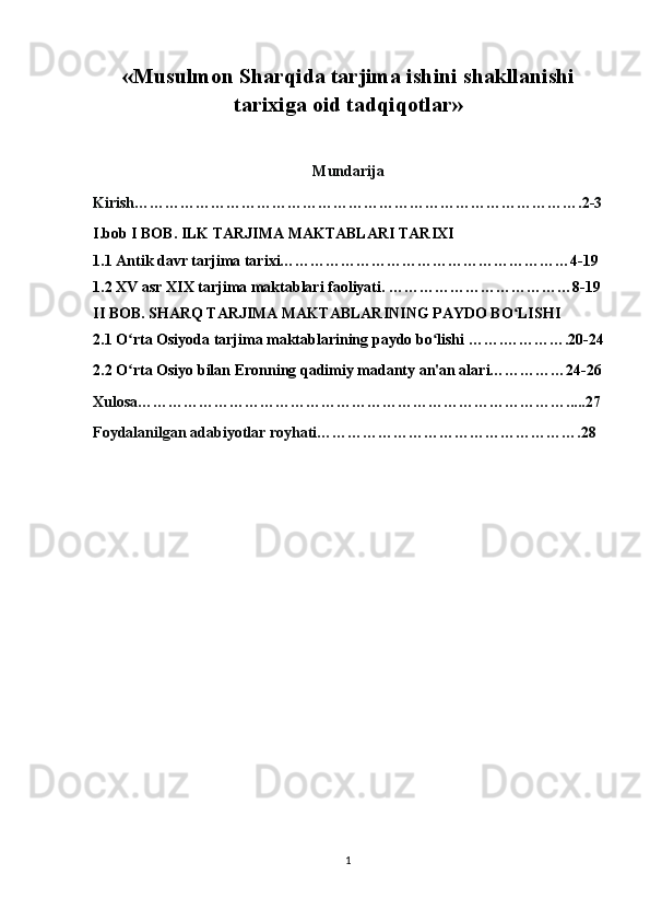 « Musulmon Sharqida tarjima ishini shakllanishi
tarixiga oid tadqiqotlar »
Mundarija
Kirish…………………………………………………………………………….2-3
I.bob  I BOB. ILK TARJIMA MAKTABLARI TARIXI
1.1 Antik davr tarjima tarixi…………………………………………………4-19
1.2 XV asr XIX tarjima maktablari faoliyati.   ………………………………8-19
II BOB. SHARQ TARJIMA MAKTABLARINING PAYDO BO LISHIʻ
2.1 O rta Osiyoda tarjima maktablarining paydo bo lishi 	
ʻ ʻ …….………….20-24
2.2 O rta Osiyo bilan Eronning qadimiy madanty an'an alari……………24-26
ʻ
Xulosa………………………………………………………………………….....27
Foydalanilgan adabiyotlar royhati…………………………………………….28
1 