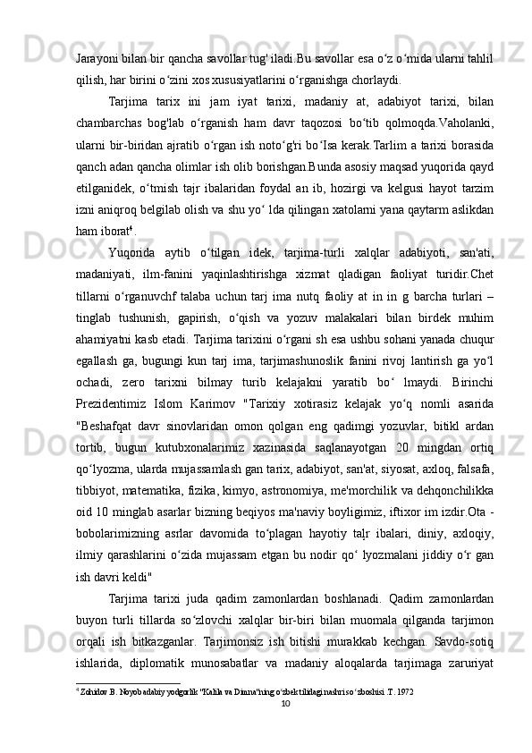 Jarayoni bilan bir qancha savollar tug' iladi.Bu savollar esa o z o mida ularni tahlilʻ ʻ
qilish, har birini o zini xos xususiyatlarini o rganishga chorlaydi.	
ʻ ʻ
Tarjima   tarix   ini   jam   iyat   tarixi,   madaniy   at,   adabiyot   tarixi,   bilan
chambarchas   bog'lab   o rganish   ham   davr   taqozosi   bo tib   qolmoqda.Vaholanki,	
ʻ ʻ
ularni  bir-biridan ajratib o rgan ish noto g'ri bo Isa kerak.Tarlim  a tarixi  borasida	
ʻ ʻ ʻ
qanch adan qancha olimlar ish olib borishgan.Bunda asosiy maqsad yuqorida qayd
etilganidek,   o tmish   tajr   ibalaridan   foydal   an   ib,   hozirgi   va   kelgusi   hayot   tarzim	
ʻ
izni aniqroq belgilab olish va shu yo  lda qilingan xatolarni yana qaytarm aslikdan	
ʻ
ham iborat 4
. 
Yuqorida   aytib   o tilgan   idek,   tarjima-turli   xalqlar   adabiyoti,   san'ati,	
ʻ
madaniyati,   ilm-fanini   yaqinlashtirishga   xizmat   qladigan   faoliyat   turidir.Chet
tillarni   o rganuvchf   talaba   uchun   tarj   ima   nutq   faoliy   at   in   in   g   barcha   turlari   –	
ʻ
tinglab   tushunish,   gapirish,   o qish   va   yozuv   malakalari   bilan   birdek   muhim	
ʻ
ahamiyatni kasb etadi. Tarjima tarixini o rgani sh esa ushbu sohani yanada chuqur	
ʻ
egallash   ga,   bugungi   kun   tarj   ima,   tarjimashunoslik   fanini   rivoj   lantirish   ga   yo l	
ʻ
ochadi,   zero   tarixni   bilmay   turib   kelajakni   yaratib   bo   lmaydi.   Birinchi	
ʻ
Prezidentimiz   Islom   Karimov   "Tarixiy   xotirasiz   kelajak   yo q   nomli   asarida	
ʻ
"Beshafqat   davr   sinovlaridan   omon   qolgan   eng   qadimgi   yozuvlar,   bitikl   ardan
tortib,   bugun   kutubxonalarimiz   xazinasida   saqlanayotgan   20   mingdan   ortiq
qo lyozma, ularda mujassamlash gan tarix, adabiyot, san'at, siyosat, axloq, falsafa,	
ʻ
tibbiyot, matematika, fizika, kimyo, astronomiya, me'morchilik va dehqonchilikka
oid 10 minglab asarlar bizning beqiyos ma'naviy boyligimiz, iftixor im izdir.Ota -
bobolarimizning   asrlar   davomida   to plagan   hayotiy   taļr   ibalari,   diniy,   axloqiy,	
ʻ
ilmiy   qarashlarini   o zida   mujassam   etgan   bu   nodir   qo   lyozmalani   jiddiy   o r   gan	
ʻ ʻ ʻ
ish davri keldi"
Tarjima   tarixi   juda   qadim   zamonlardan   boshlanadi.   Qadim   zamonlardan
buyon   turli   tillarda   so zlovchi   xalqlar   bir-biri   bilan   muomala   qilganda   tarjimon	
ʻ
orqali   ish   bitkazganlar.   Tarjimonsiz   ish   bitishi   murakkab   kechgan.   Savdo-sotiq
ishlarida,   diplomatik   munosabatlar   va   madaniy   aloqalarda   tarjimaga   zaruriyat
4
  Zohidov.B. Noyob adabiy yodgorlik "Kalila va Dimna"ning o zbek tilidagi nashri so  zboshisi .T. 1972	
ʻ ʻ
10 